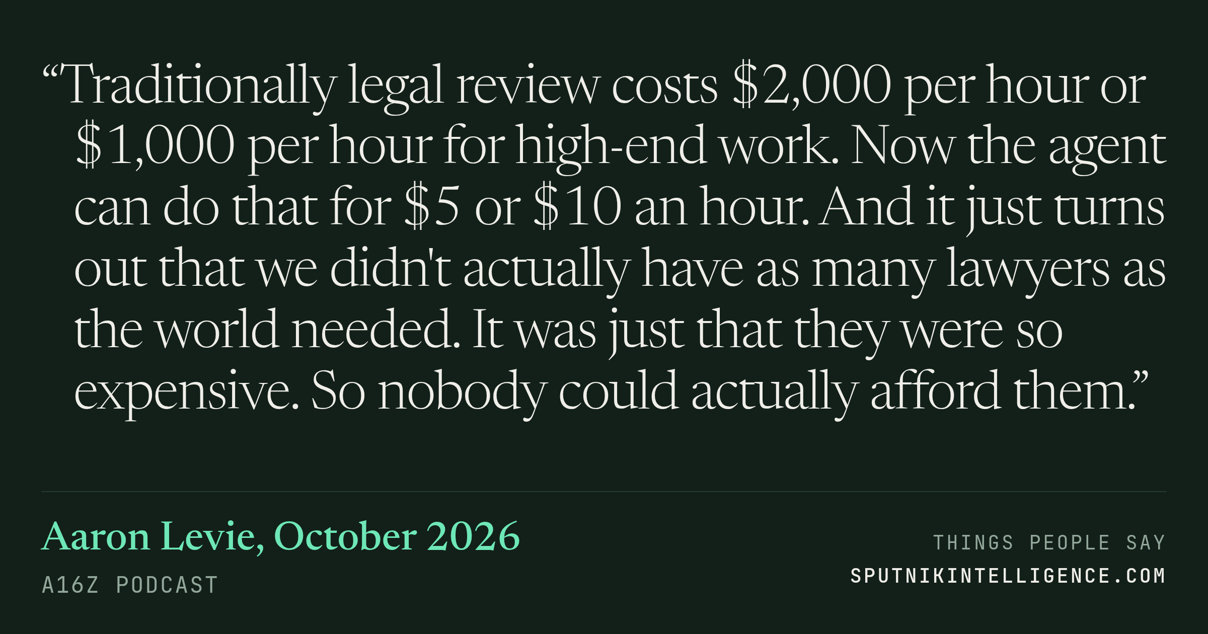 &ldquo;Traditionally legal review costs $2,000 per hour or $1,000 per hour for high-end work. Now the agent can do that for $5 or $10 an hour. And it just turns out that we didn't actually have as many lawyers as the world needed. It was just that they were so expensive. So nobody could actually afford them.&rdquo; — Aaron Levie, a16z Podcast