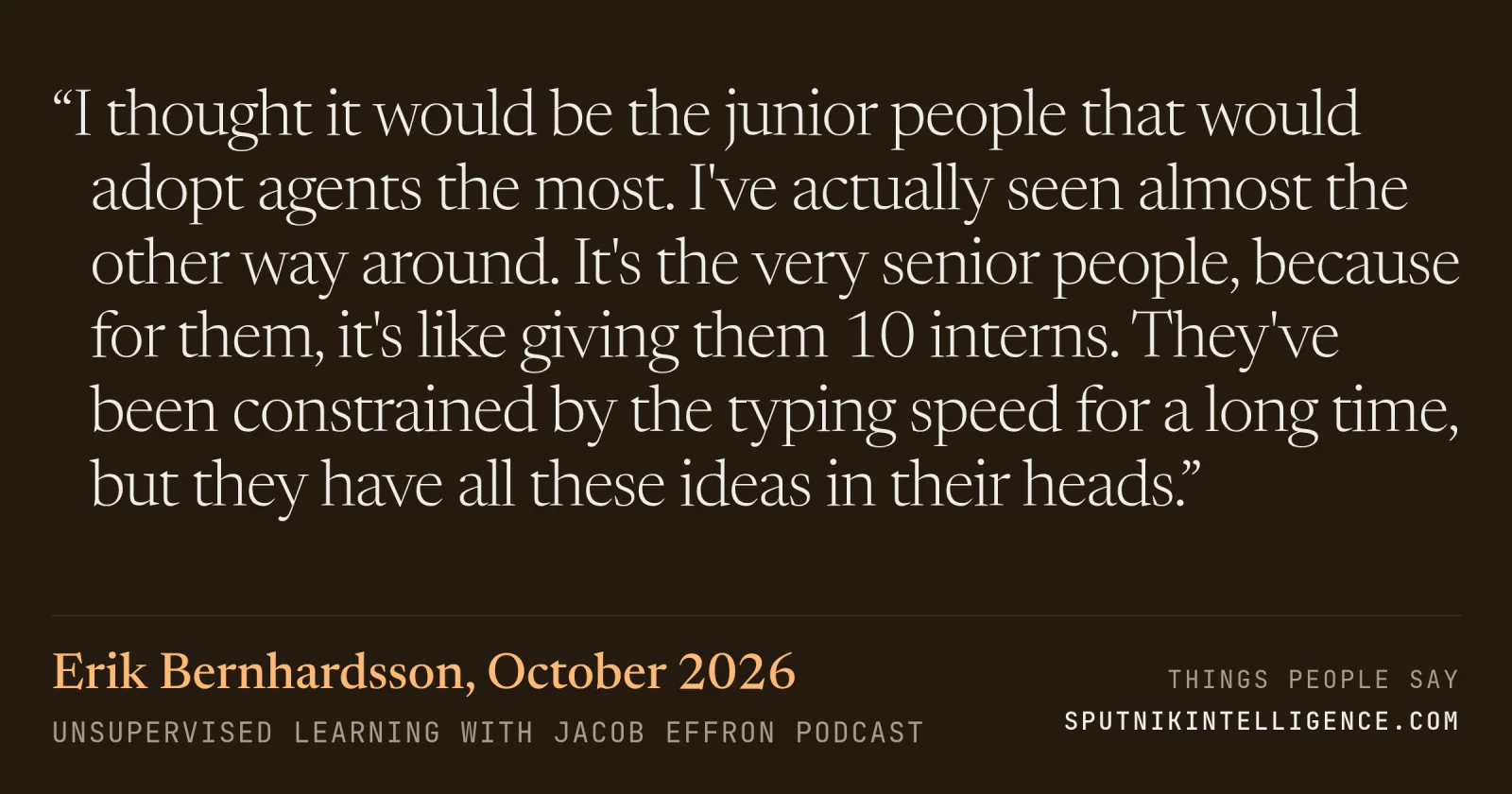 &ldquo;I thought it would be the junior people that would adopt agents the most. I've actually seen almost the other way around. It's the very senior people, because for them, it's like giving them 10 interns. They've been constrained by the typing speed for a long time, but they have all these ideas in their heads.&rdquo; — Erik Bernhardsson, Unsupervised Learning with Jacob Effron