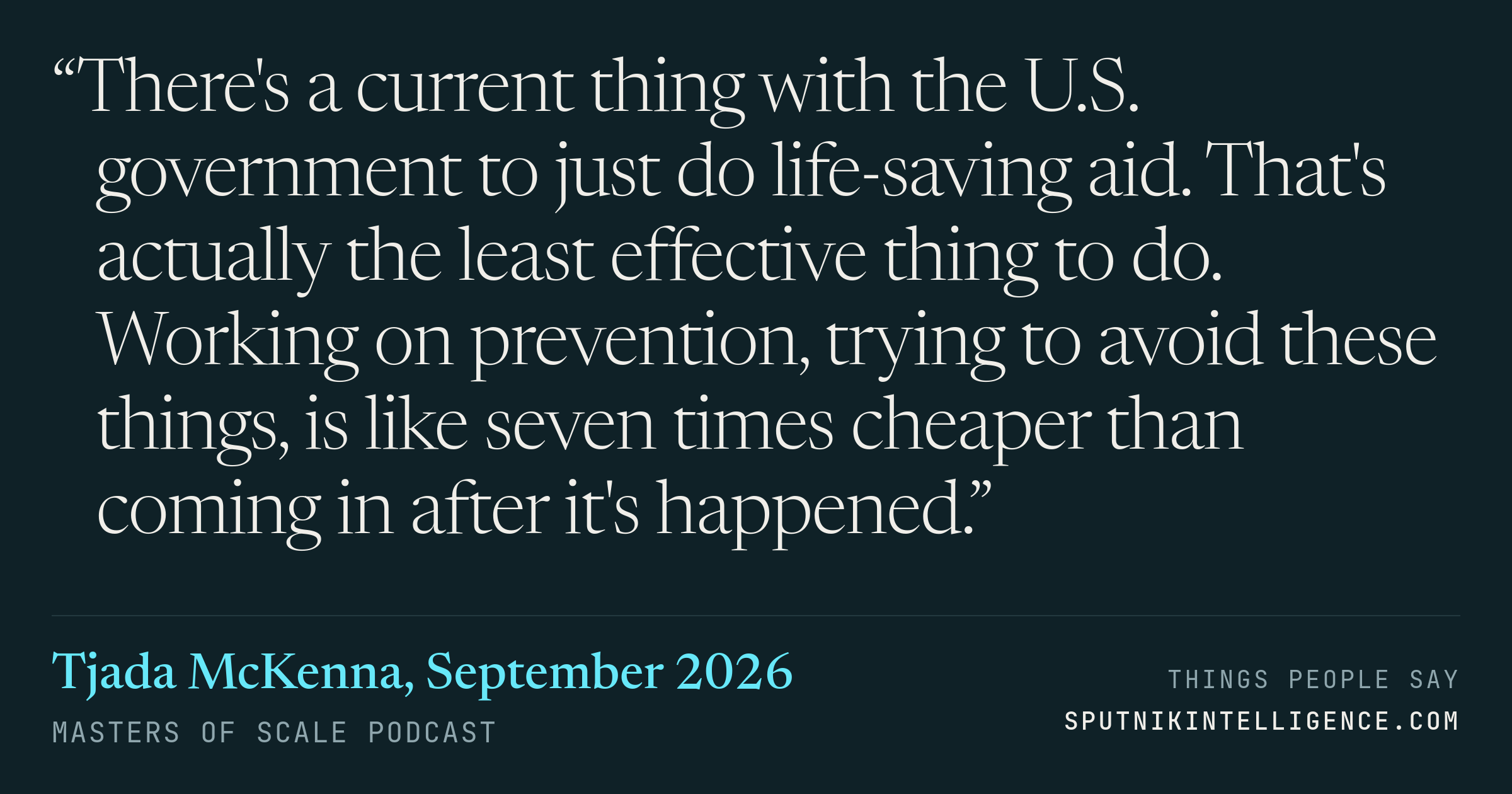 &ldquo;There's a current thing with the U.S. government to just do life-saving aid. That's actually the least effective thing to do. Working on prevention, trying to avoid these things, is like seven times cheaper than coming in after it's happened.&rdquo; — Tjada McKenna, Masters of Scale