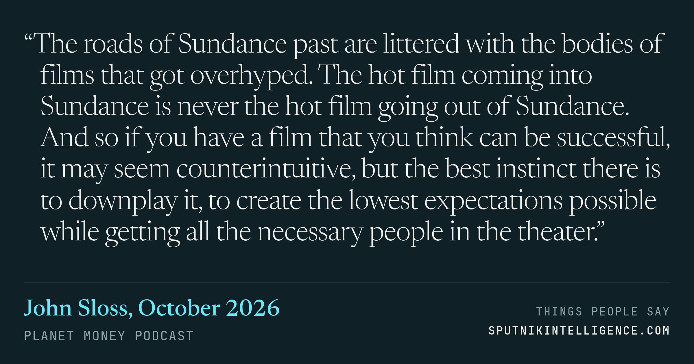 &ldquo;The roads of Sundance past are littered with the bodies of films that got overhyped. The hot film coming into Sundance is never the hot film going out of Sundance. And so if you have a film that you think can be successful, it may seem counterintuitive, but the best instinct there is to downplay it, to create the lowest expectations possible while getting all the necessary people in the theater.&rdquo; — John Sloss, Planet Money
