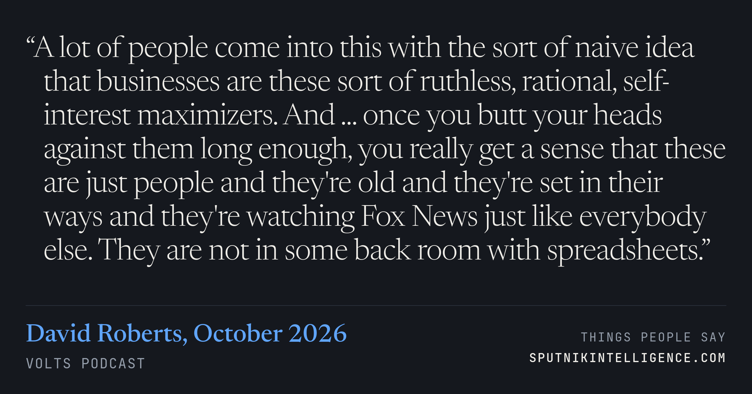 &ldquo;A lot of people come into this with the sort of naive idea that businesses are these sort of ruthless, rational, self-interest maximizers. And ... once you butt your heads against them long enough, you really get a sense that these are just people and they're old and they're set in their ways and they're watching Fox News just like everybody else. They are not in some back room with spreadsheets.&rdquo; — David Roberts, Volts