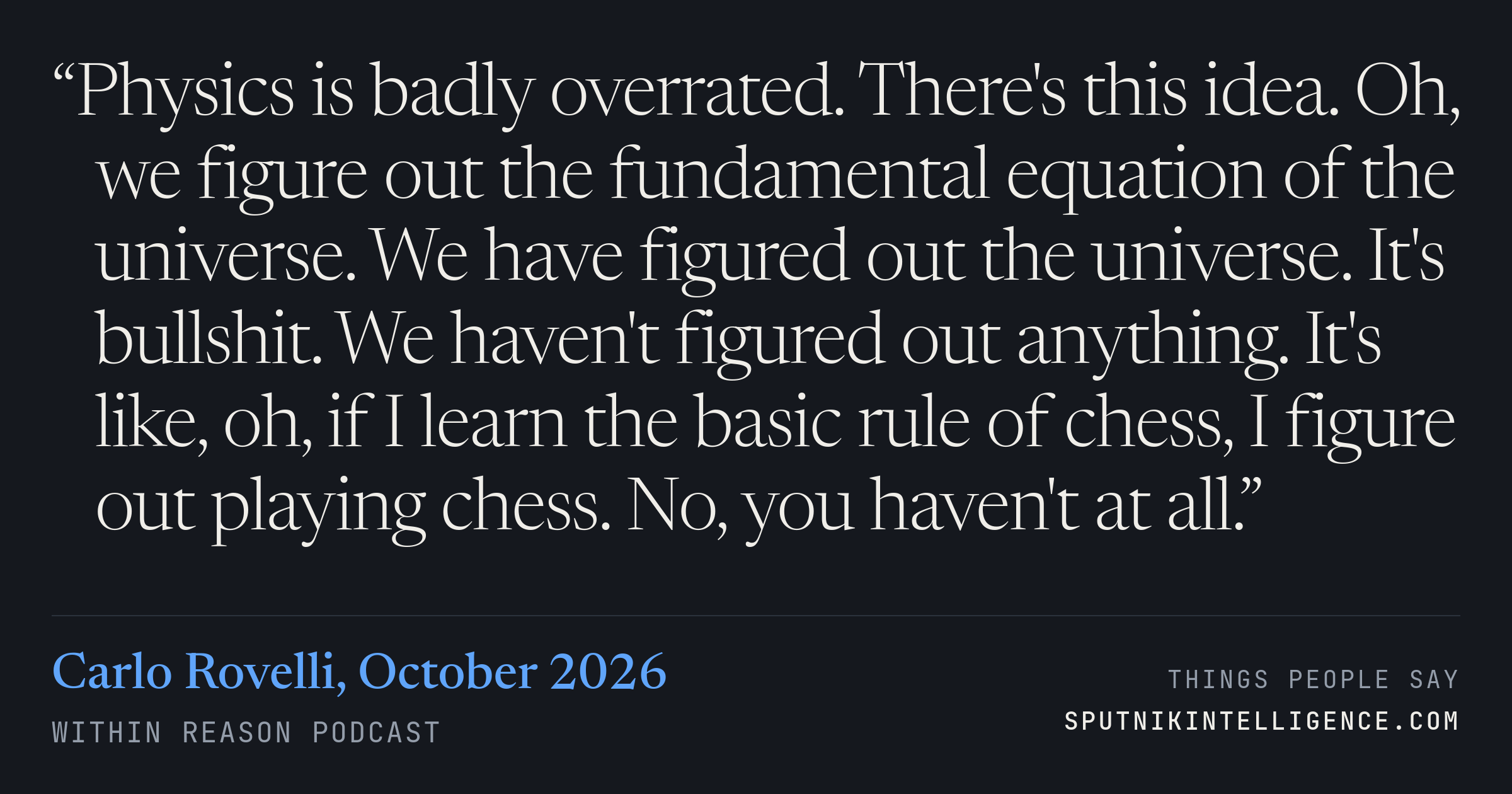 &ldquo;Physics is badly overrated. There's this idea. Oh, we figure out the fundamental equation of the universe. We have figured out the universe. It's bullshit. We haven't figured out anything. It's like, oh, if I learn the basic rule of chess, I figure out playing chess. No, you haven't at all.&rdquo; — Carlo Rovelli, Within Reason