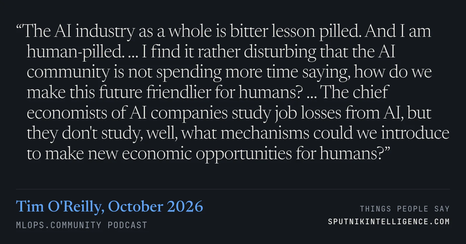 &ldquo;The AI industry as a whole is bitter lesson pilled. And I am human-pilled. … I find it rather disturbing that the AI community is not spending more time saying, how do we make this future friendlier for humans? … The chief economists of AI companies study job losses from AI, but they don't study, well, what mechanisms could we introduce to make new economic opportunities for humans?&rdquo; — Tim O'Reilly, MLOps.community