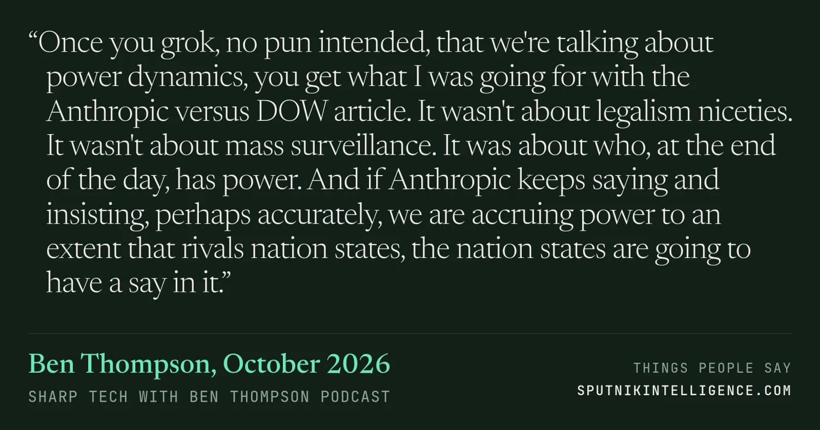 &ldquo;Once you grok, no pun intended, that we're talking about power dynamics, you get what I was going for with the Anthropic versus DOW article. It wasn't about legalism niceties. It wasn't about mass surveillance. It was about who, at the end of the day, has power. And if Anthropic keeps saying and insisting, perhaps accurately, we are accruing power to an extent that rivals nation states, the nation states are going to have a say in it.&rdquo; — Ben Thompson, Sharp Tech with Ben Thompson