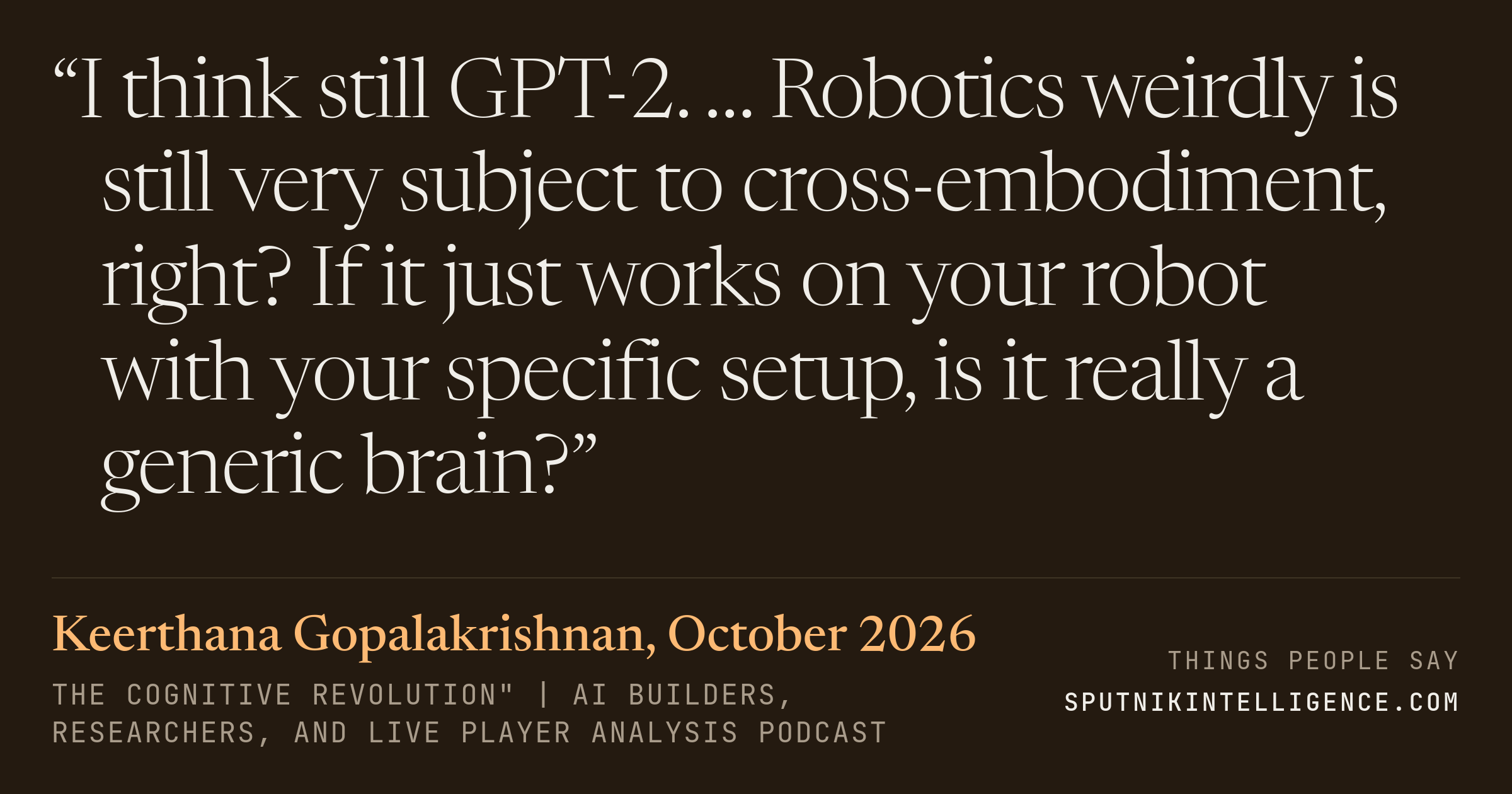 &ldquo;I think still GPT-2. … Robotics weirdly is still very subject to cross-embodiment, right? If it just works on your robot with your specific setup, is it really a generic brain?&rdquo; — Keerthana Gopalakrishnan, The Cognitive Revolution" | AI Builders, Researchers, and Live Player Analysis