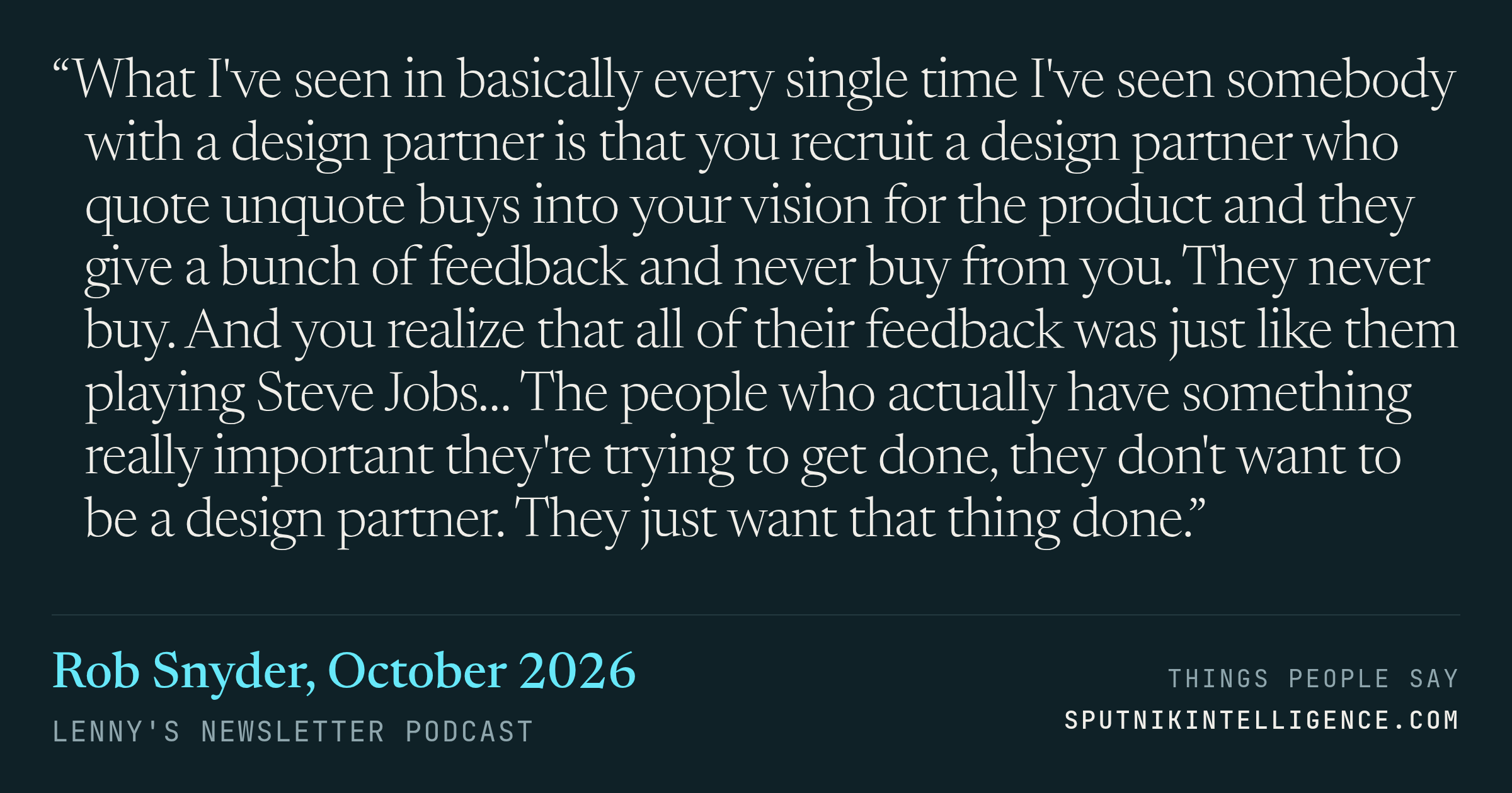 &ldquo;What I've seen in basically every single time I've seen somebody with a design partner is that you recruit a design partner who quote unquote buys into your vision for the product and they give a bunch of feedback and never buy from you. They never buy. And you realize that all of their feedback was just like them playing Steve Jobs… The people who actually have something really important they're trying to get done, they don't want to be a design partner. They just want that thing done.&rdquo; — Rob Snyder, Lenny's Newsletter