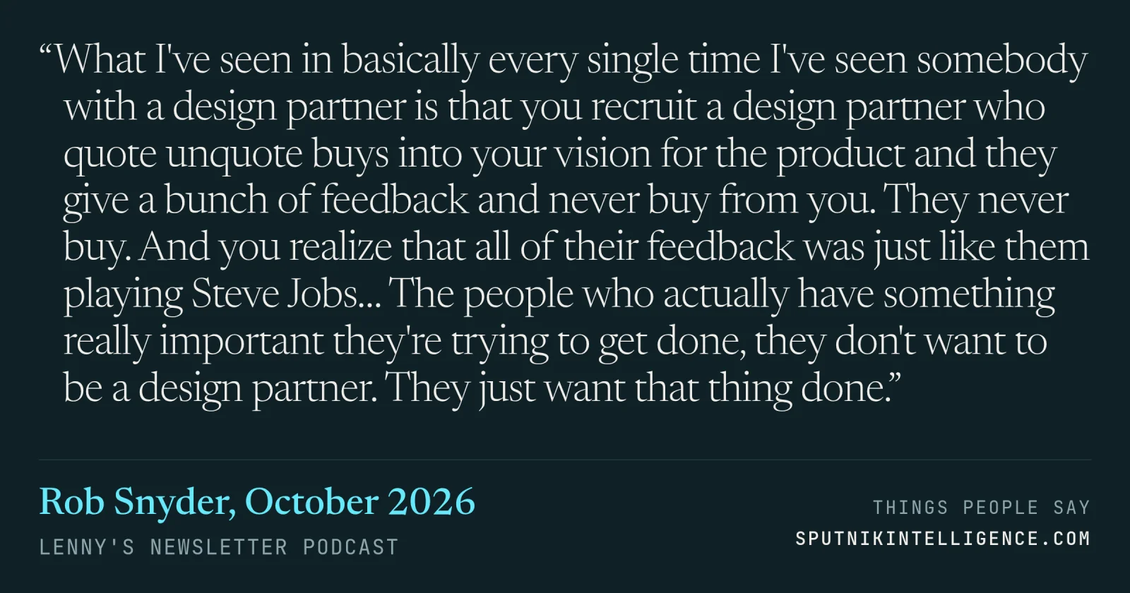 &ldquo;What I've seen in basically every single time I've seen somebody with a design partner is that you recruit a design partner who quote unquote buys into your vision for the product and they give a bunch of feedback and never buy from you. They never buy. And you realize that all of their feedback was just like them playing Steve Jobs… The people who actually have something really important they're trying to get done, they don't want to be a design partner. They just want that thing done.&rdquo; — Rob Snyder, Lenny's Newsletter