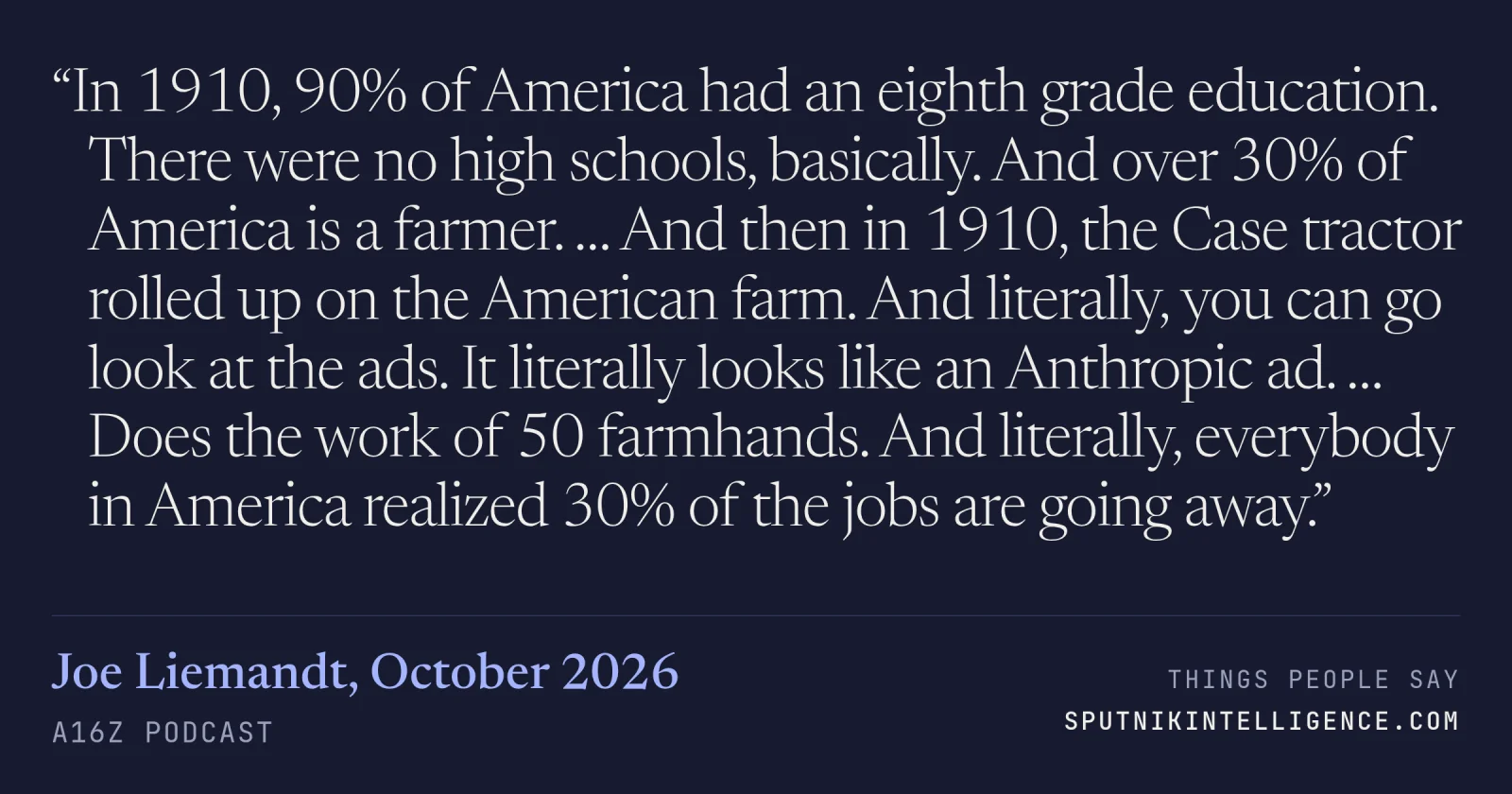&ldquo;In 1910, 90% of America had an eighth grade education. There were no high schools, basically. And over 30% of America is a farmer. … And then in 1910, the Case tractor rolled up on the American farm. And literally, you can go look at the ads. It literally looks like an Anthropic ad. … Does the work of 50 farmhands. And literally, everybody in America realized 30% of the jobs are going away.&rdquo; — Joe Liemandt, a16z Podcast