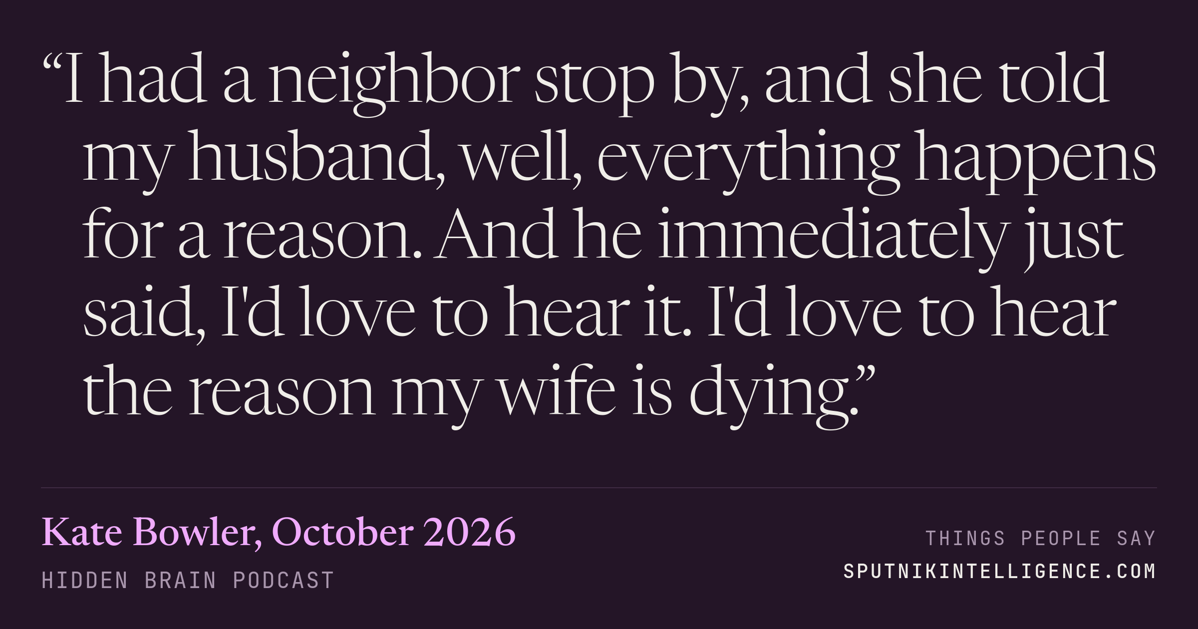 &ldquo;I had a neighbor stop by, and she told my husband, well, everything happens for a reason. And he immediately just said, I'd love to hear it. I'd love to hear the reason my wife is dying.&rdquo; — Kate Bowler, Hidden Brain