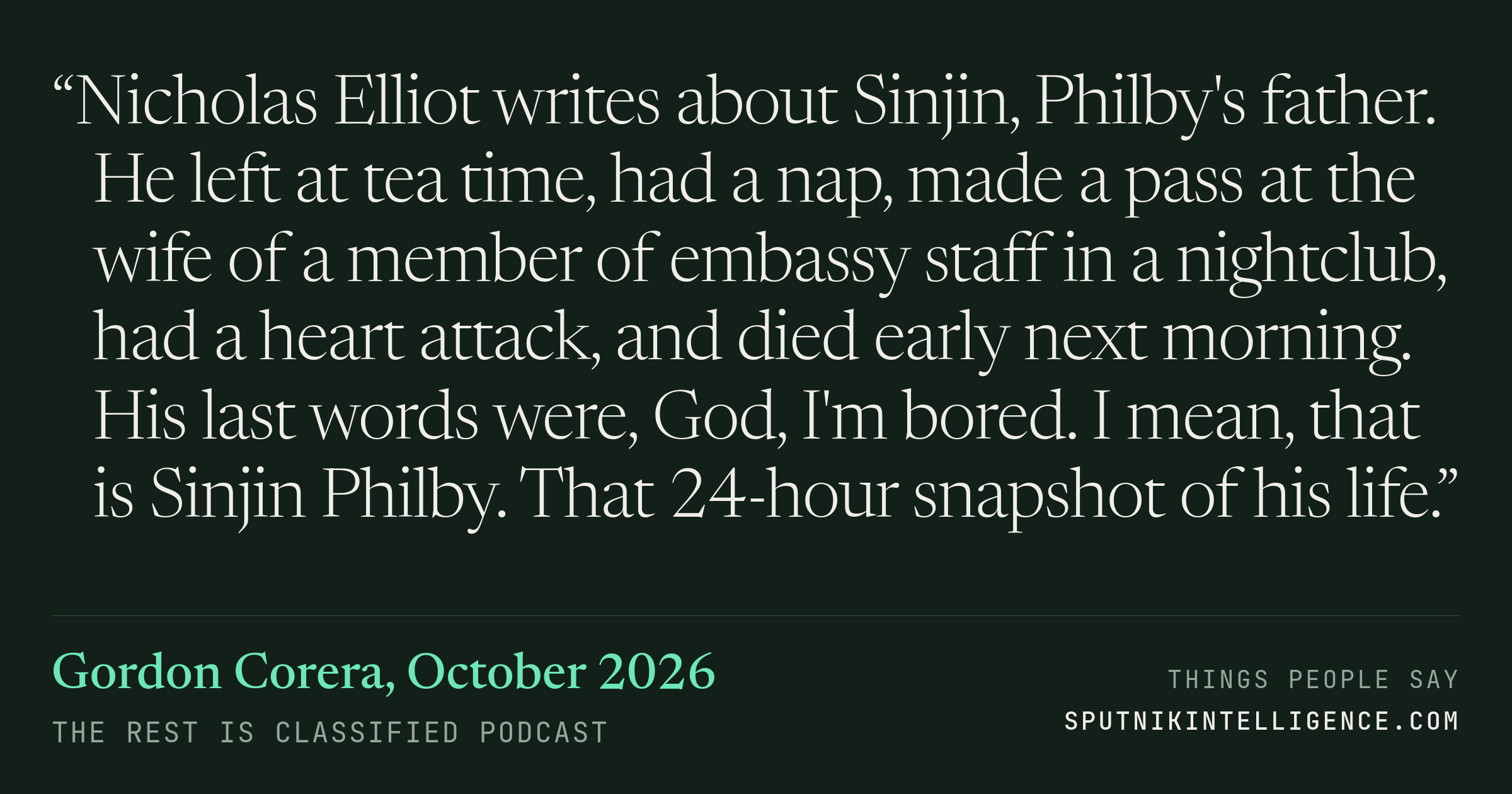 &ldquo;Nicholas Elliot writes about Sinjin, Philby's father. He left at tea time, had a nap, made a pass at the wife of a member of embassy staff in a nightclub, had a heart attack, and died early next morning. His last words were, God, I'm bored. I mean, that is Sinjin Philby. That 24-hour snapshot of his life.&rdquo; — Gordon Corera, The Rest Is Classified