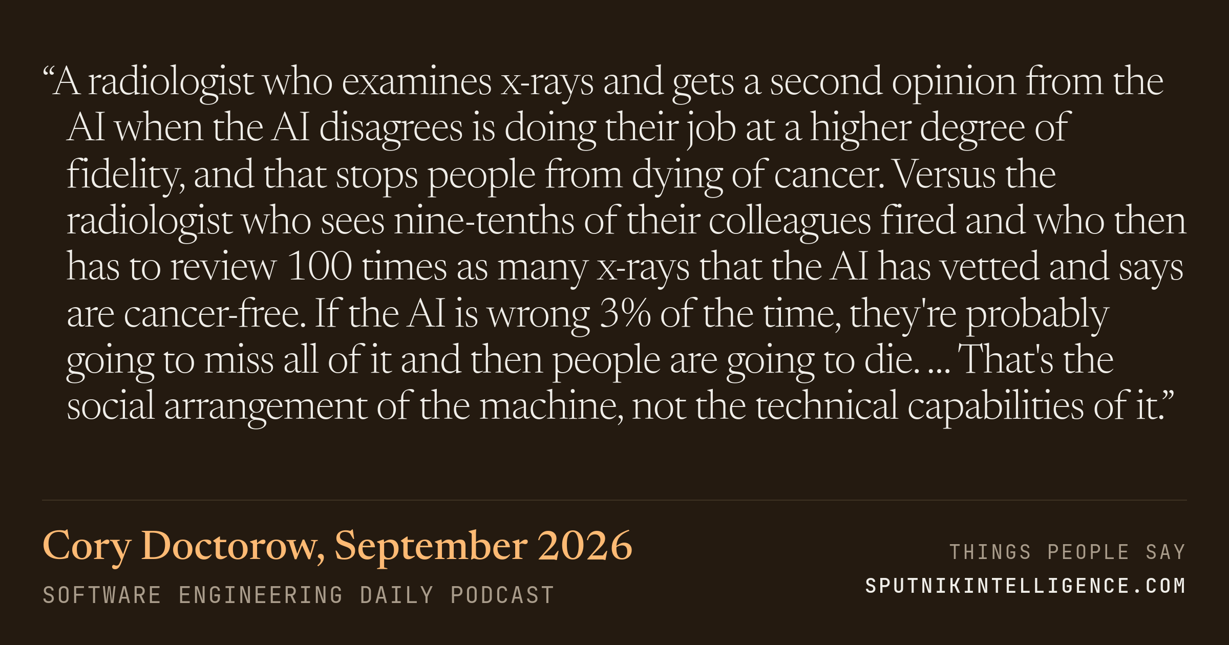 &ldquo;A radiologist who examines x-rays and gets a second opinion from the AI when the AI disagrees is doing their job at a higher degree of fidelity, and that stops people from dying of cancer. Versus the radiologist who sees nine-tenths of their colleagues fired and who then has to review 100 times as many x-rays that the AI has vetted and says are cancer-free. If the AI is wrong 3% of the time, they're probably going to miss all of it and then people are going to die. … That's the social arrangement of the machine, not the technical capabilities of it.&rdquo; — Cory Doctorow, Software Engineering Daily