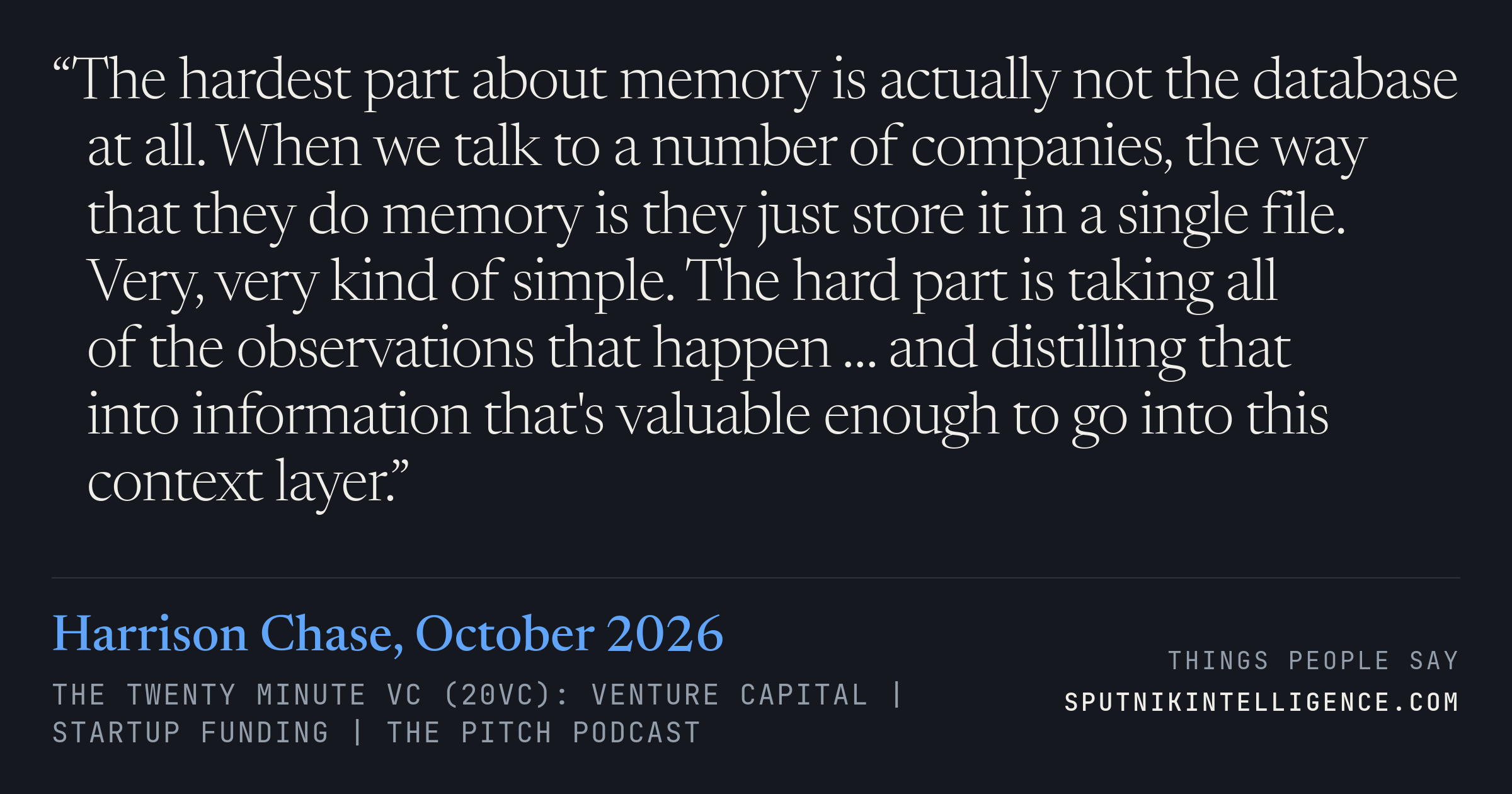 &ldquo;The hardest part about memory is actually not the database at all. When we talk to a number of companies, the way that they do memory is they just store it in a single file. Very, very kind of simple. The hard part is taking all of the observations that happen … and distilling that into information that's valuable enough to go into this context layer.&rdquo; — Harrison Chase, The Twenty Minute VC (20VC): Venture Capital | Startup Funding | The Pitch