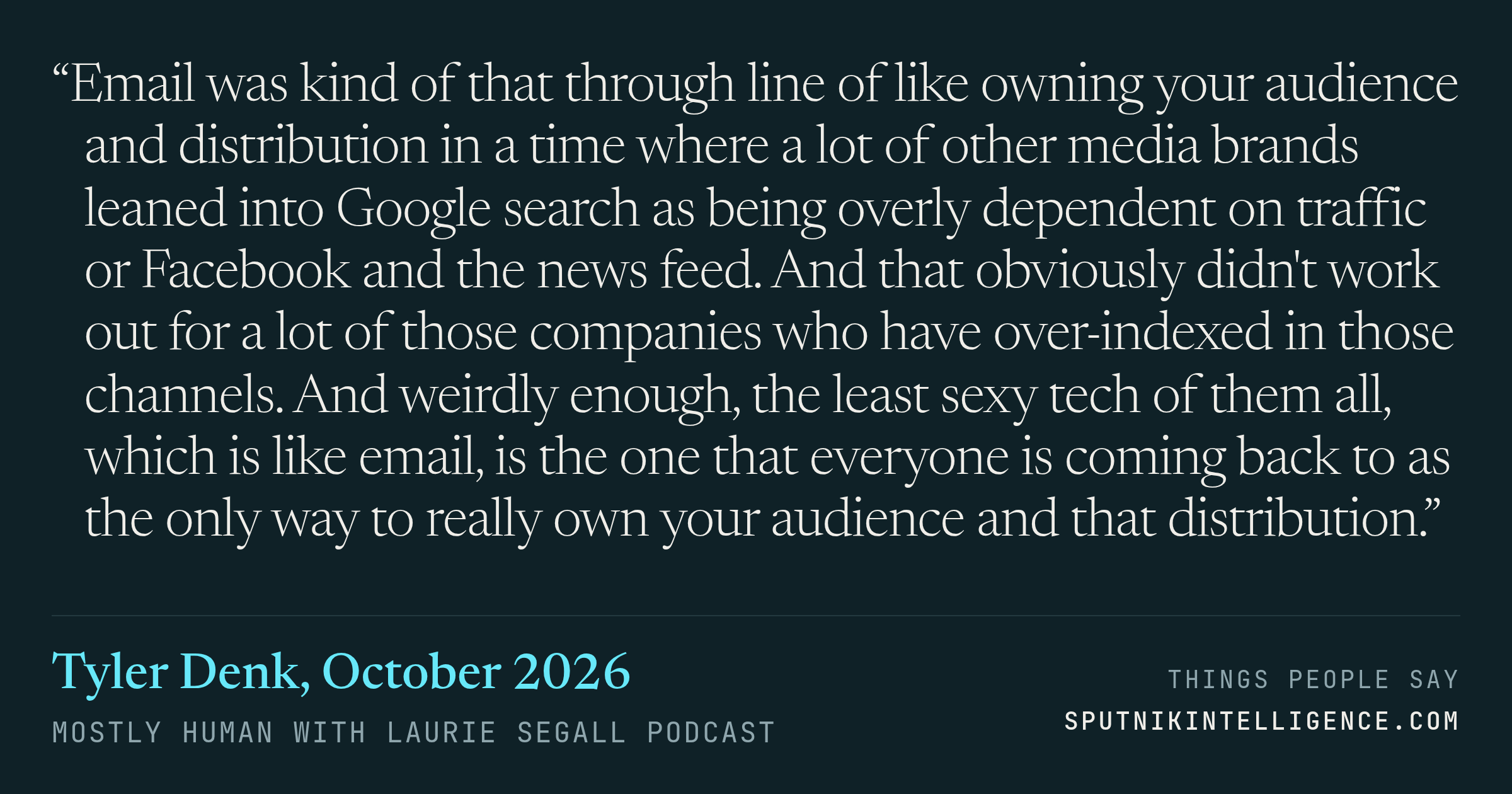 &ldquo;Email was kind of that through line of like owning your audience and distribution in a time where a lot of other media brands leaned into Google search as being overly dependent on traffic or Facebook and the news feed. And that obviously didn't work out for a lot of those companies who have over-indexed in those channels. And weirdly enough, the least sexy tech of them all, which is like email, is the one that everyone is coming back to as the only way to really own your audience and that distribution.&rdquo; — Tyler Denk, Mostly Human with Laurie Segall