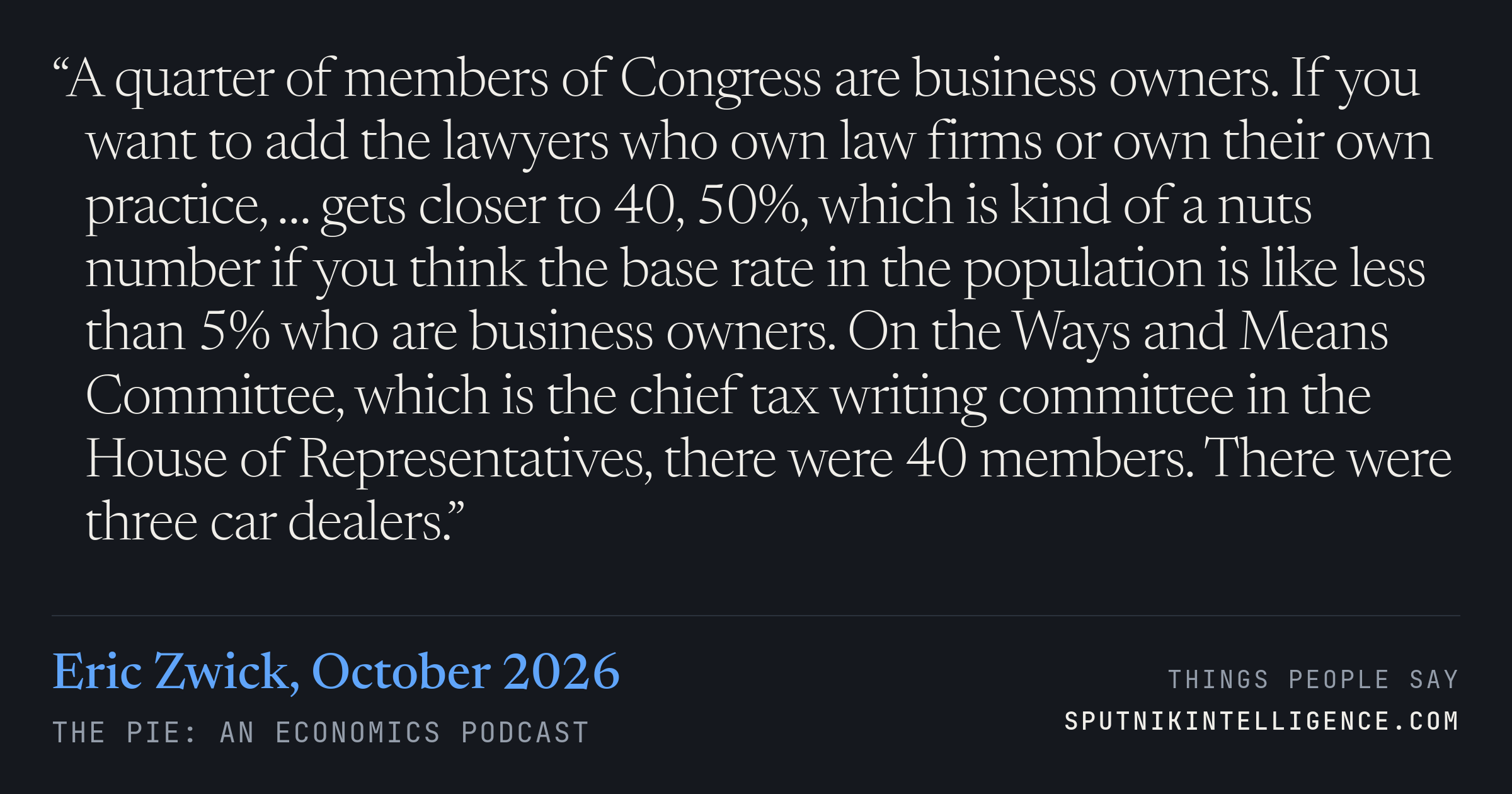 &ldquo;A quarter of members of Congress are business owners. If you want to add the lawyers who own law firms or own their own practice, … gets closer to 40, 50%, which is kind of a nuts number if you think the base rate in the population is like less than 5% who are business owners. On the Ways and Means Committee, which is the chief tax writing committee in the House of Representatives, there were 40 members. There were three car dealers.&rdquo; — Eric Zwick, The Pie: An Economics Podcast