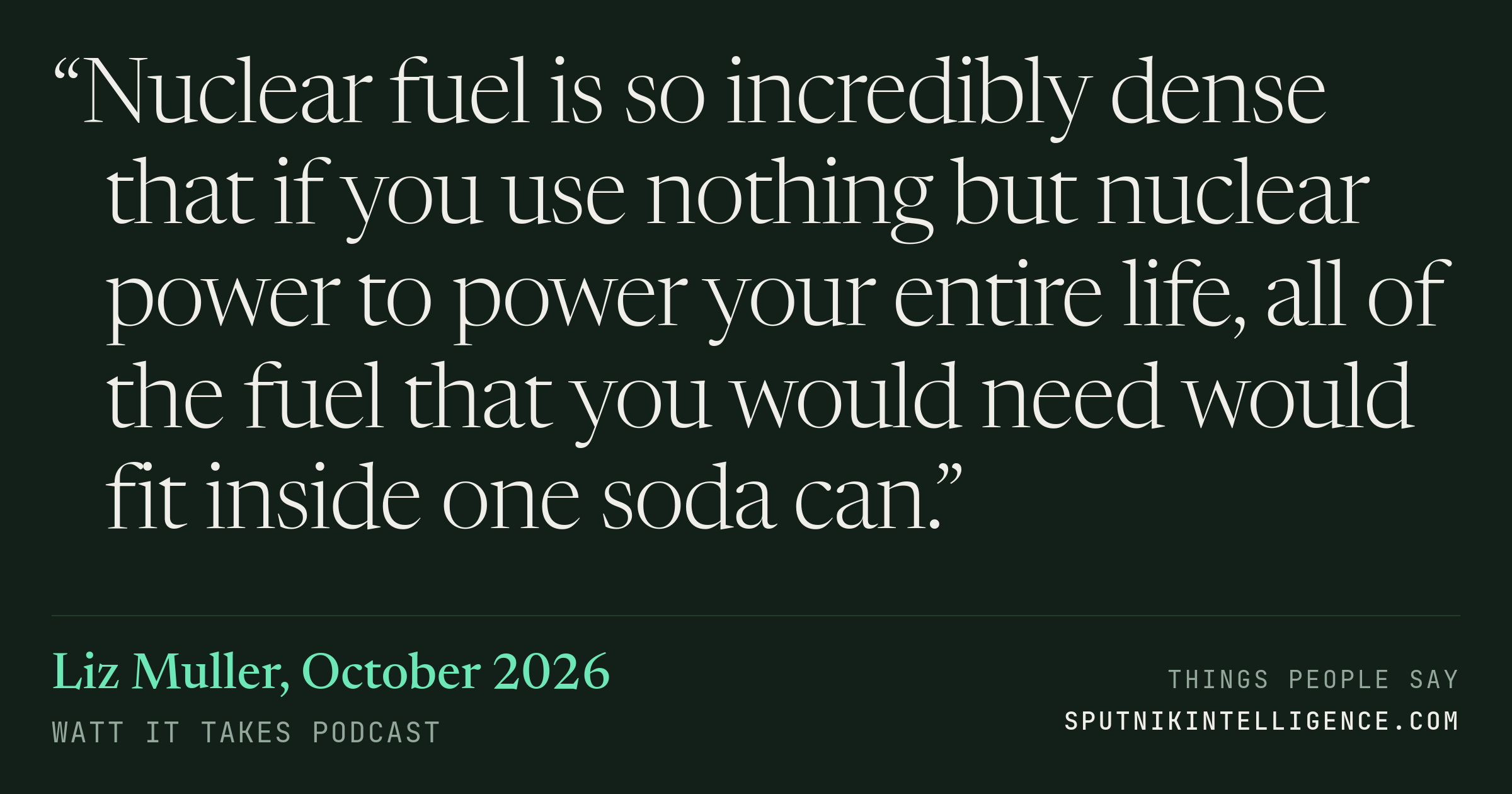&ldquo;Nuclear fuel is so incredibly dense that if you use nothing but nuclear power to power your entire life, all of the fuel that you would need would fit inside one soda can.&rdquo; — Liz Muller, Watt It Takes