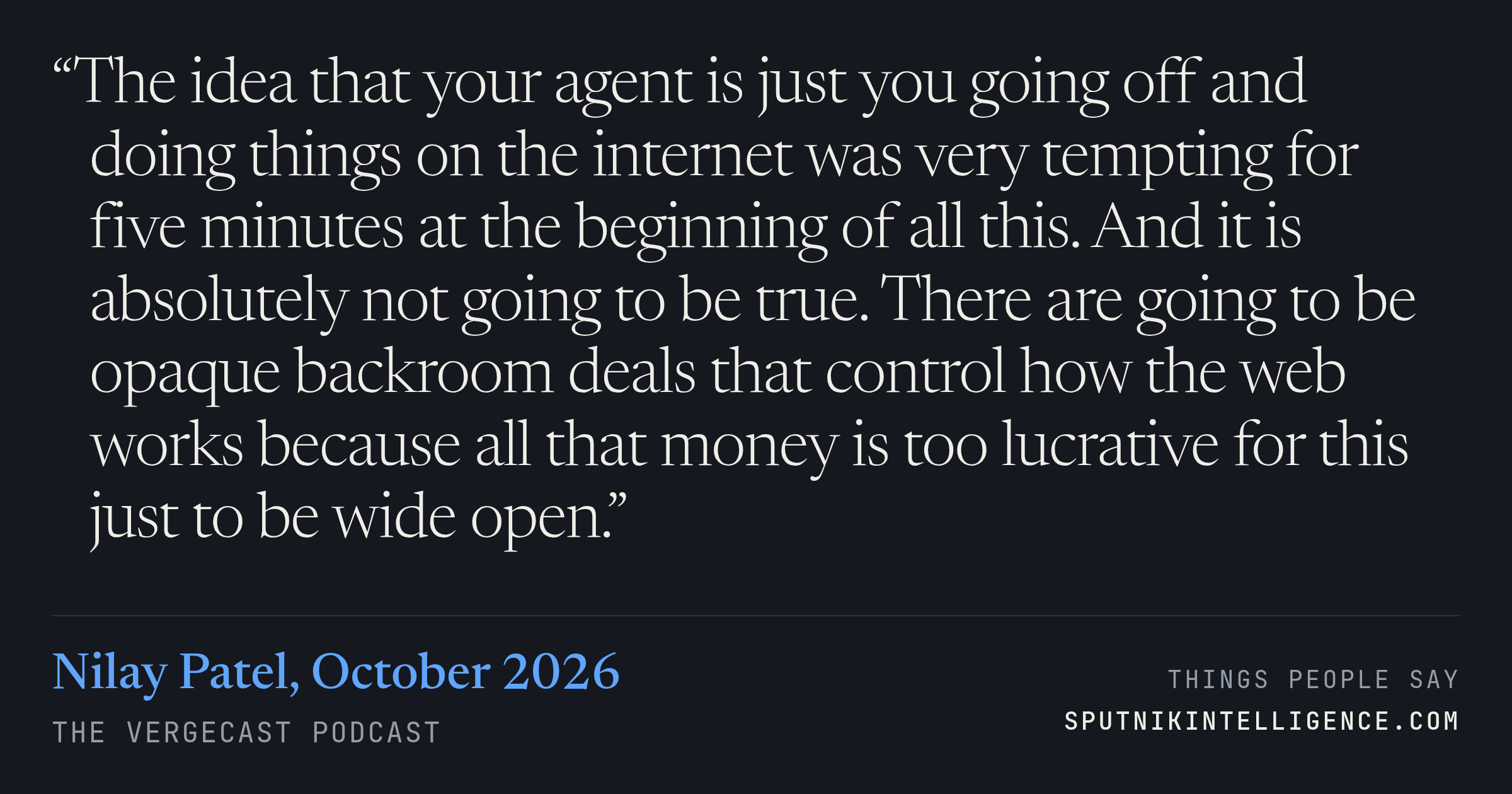 &ldquo;The idea that your agent is just you going off and doing things on the internet was very tempting for five minutes at the beginning of all this. And it is absolutely not going to be true. There are going to be opaque backroom deals that control how the web works because all that money is too lucrative for this just to be wide open.&rdquo; — Nilay Patel, The Vergecast