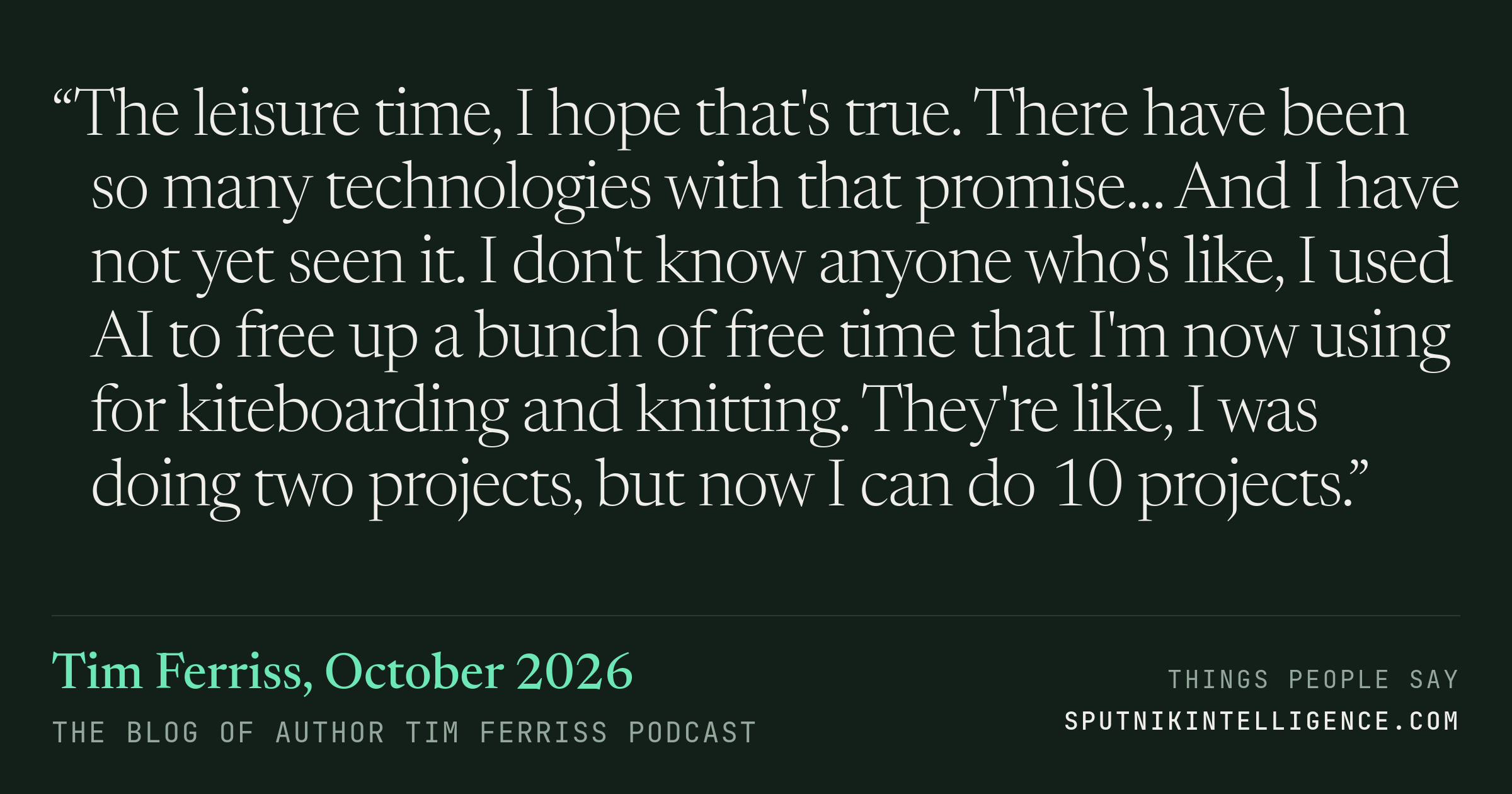 &ldquo;The leisure time, I hope that's true. There have been so many technologies with that promise… And I have not yet seen it. I don't know anyone who's like, I used AI to free up a bunch of free time that I'm now using for kiteboarding and knitting. They're like, I was doing two projects, but now I can do 10 projects.&rdquo; — Tim Ferriss, The Blog of Author Tim Ferriss