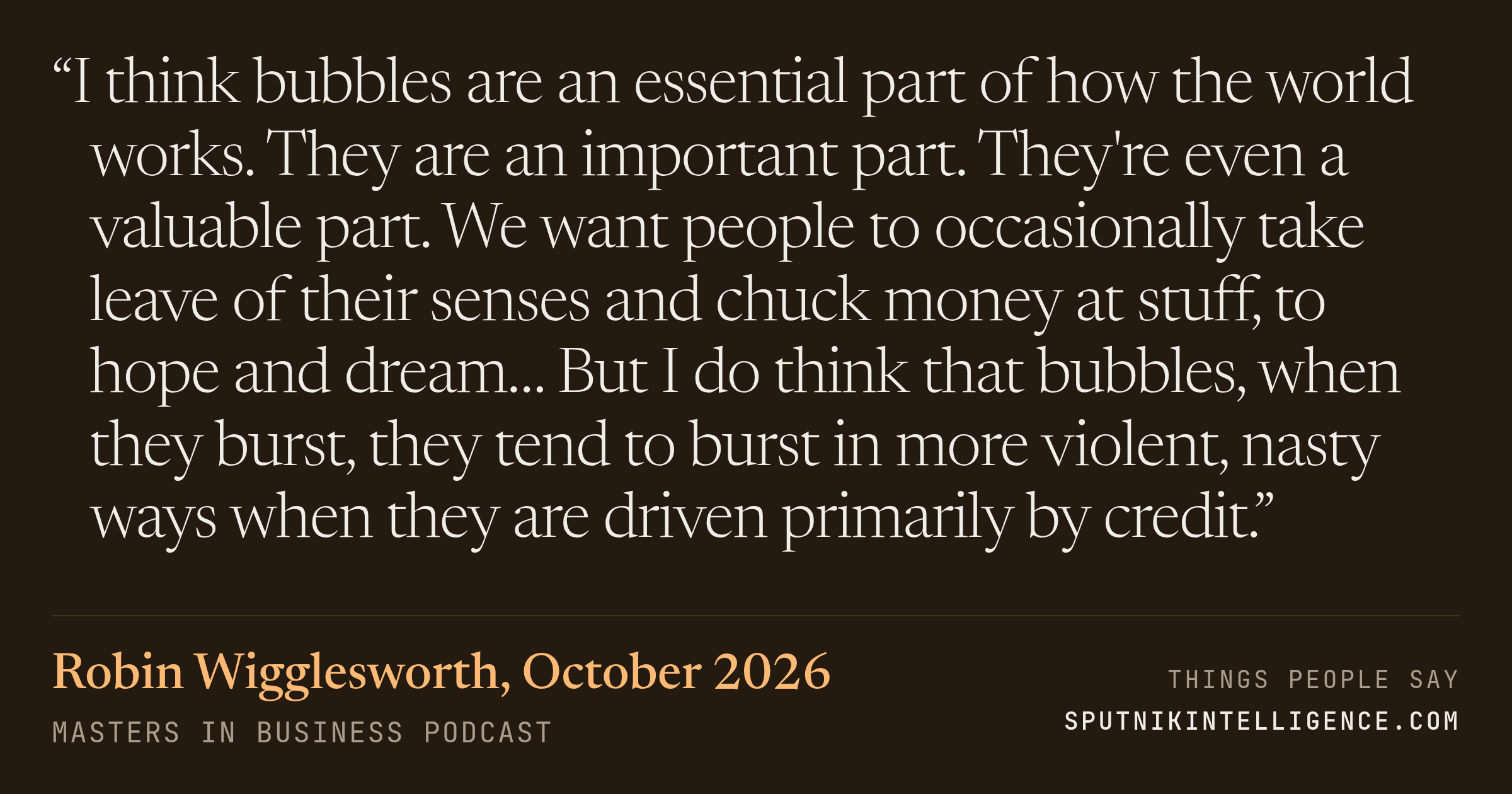 &ldquo;I think bubbles are an essential part of how the world works. They are an important part. They're even a valuable part. We want people to occasionally take leave of their senses and chuck money at stuff, to hope and dream… But I do think that bubbles, when they burst, they tend to burst in more violent, nasty ways when they are driven primarily by credit.&rdquo; — Robin Wigglesworth, Masters in Business