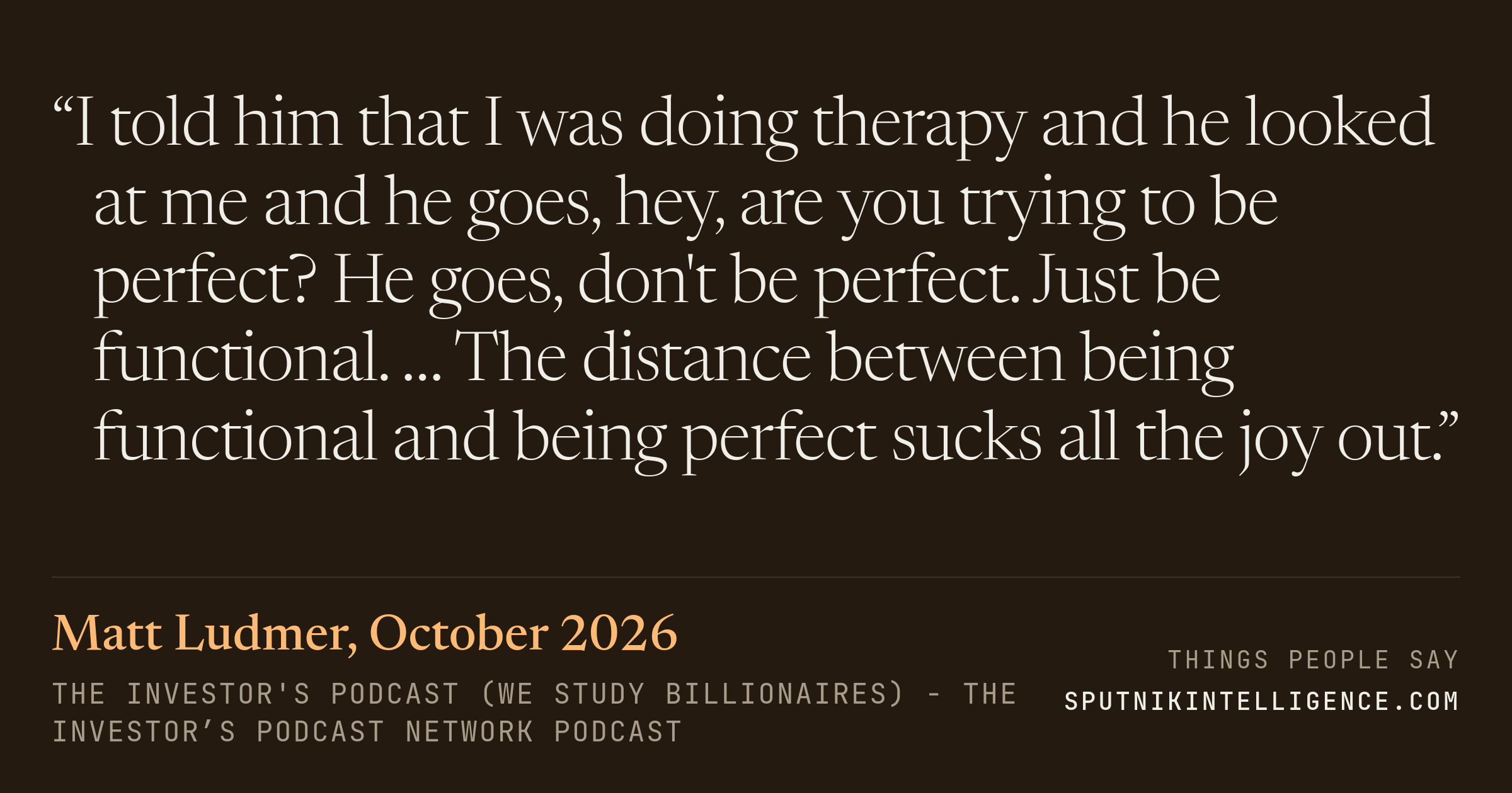 &ldquo;I told him that I was doing therapy and he looked at me and he goes, hey, are you trying to be perfect? He goes, don't be perfect. Just be functional. … The distance between being functional and being perfect sucks all the joy out.&rdquo; — Matt Ludmer, The Investor's Podcast (We Study Billionaires)  - The Investor’s Podcast Network