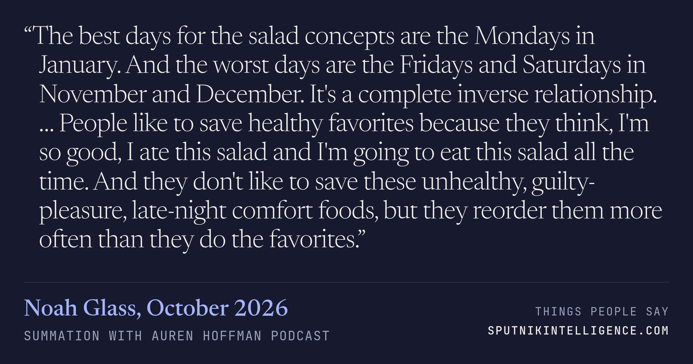 &ldquo;The best days for the salad concepts are the Mondays in January. And the worst days are the Fridays and Saturdays in November and December. It's a complete inverse relationship. … People like to save healthy favorites because they think, I'm so good, I ate this salad and I'm going to eat this salad all the time. And they don't like to save these unhealthy, guilty-pleasure, late-night comfort foods, but they reorder them more often than they do the favorites.&rdquo; — Noah Glass, Summation with Auren Hoffman