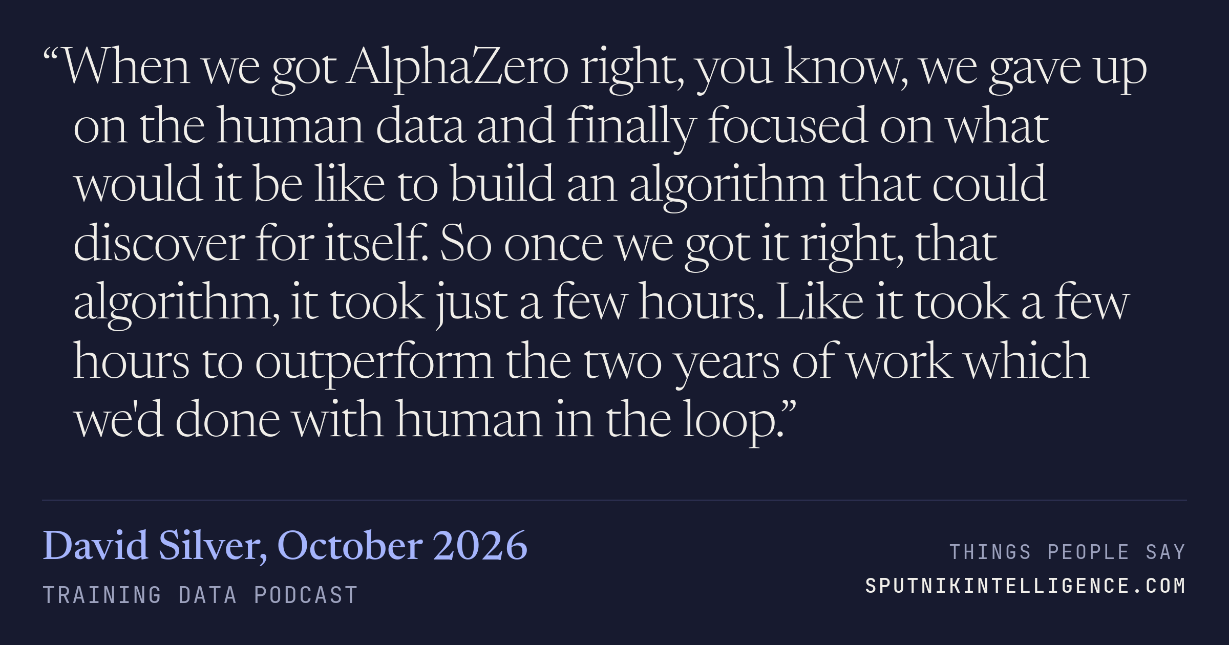 &ldquo;When we got AlphaZero right, you know, we gave up on the human data and finally focused on what would it be like to build an algorithm that could discover for itself. So once we got it right, that algorithm, it took just a few hours. Like it took a few hours to outperform the two years of work which we'd done with human in the loop.&rdquo; — David Silver, Training Data