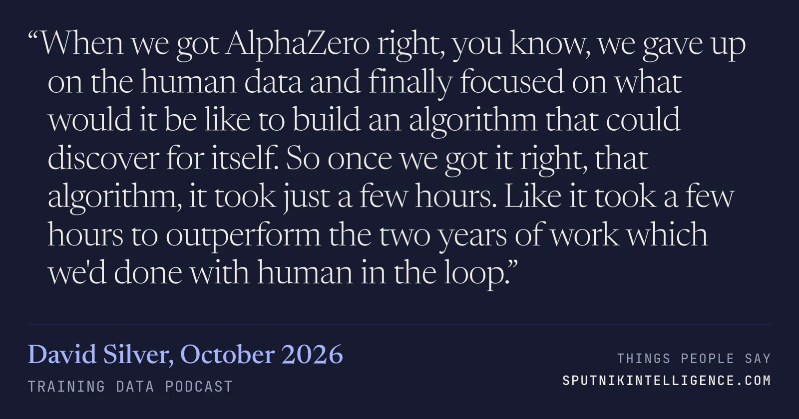 &ldquo;When we got AlphaZero right, you know, we gave up on the human data and finally focused on what would it be like to build an algorithm that could discover for itself. So once we got it right, that algorithm, it took just a few hours. Like it took a few hours to outperform the two years of work which we'd done with human in the loop.&rdquo; — David Silver, Training Data