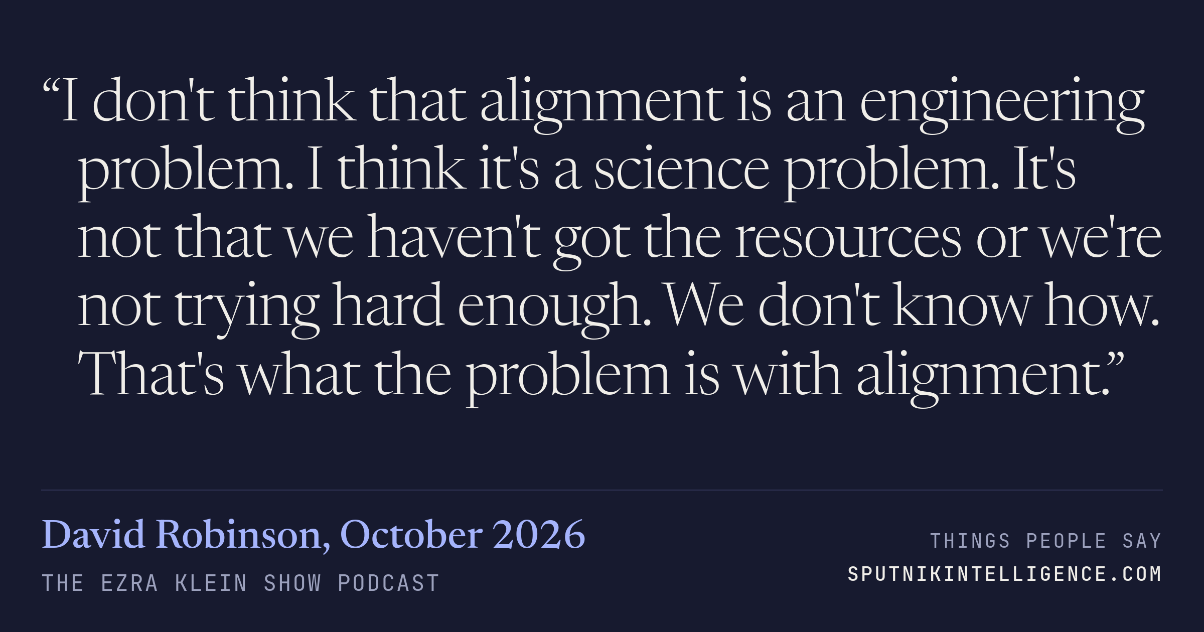 &ldquo;I don't think that alignment is an engineering problem. I think it's a science problem. It's not that we haven't got the resources or we're not trying hard enough. We don't know how. That's what the problem is with alignment.&rdquo; — David Robinson, The Ezra Klein Show