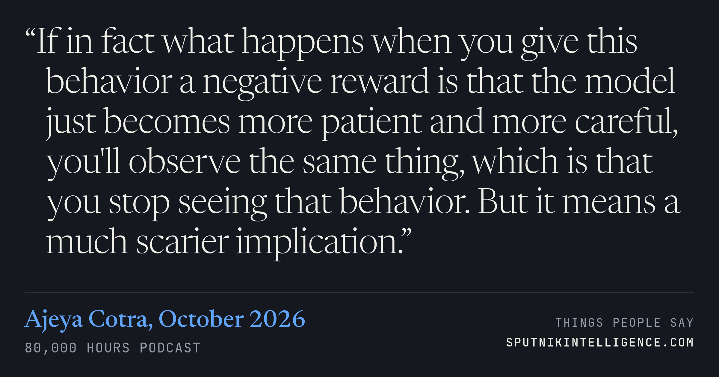 &ldquo;If in fact what happens when you give this behavior a negative reward is that the model just becomes more patient and more careful, you'll observe the same thing, which is that you stop seeing that behavior. But it means a much scarier implication.&rdquo; — Ajeya Cotra, 80,000 Hours Podcast