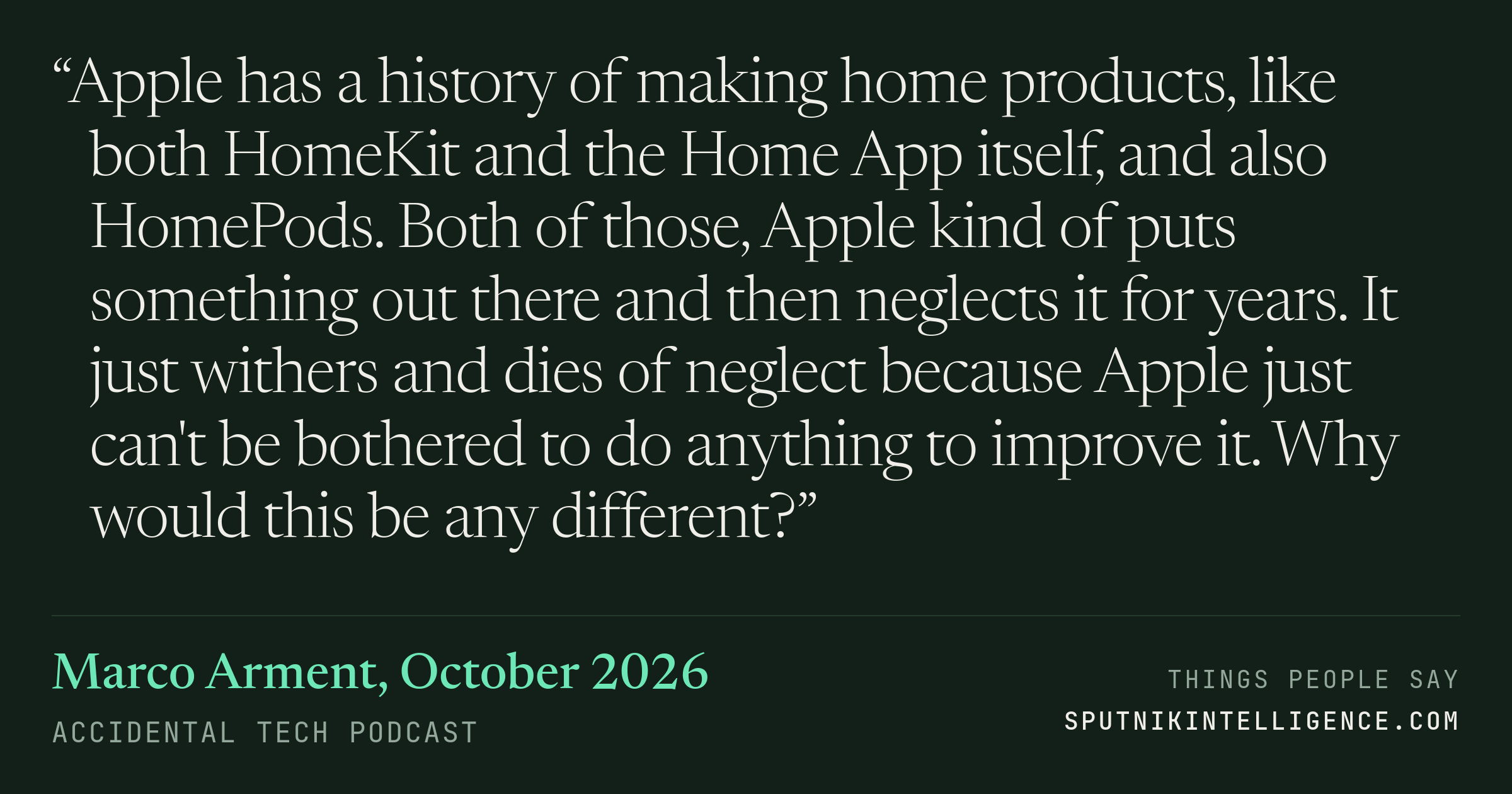 &ldquo;Apple has a history of making home products, like both HomeKit and the Home App itself, and also HomePods. Both of those, Apple kind of puts something out there and then neglects it for years. It just withers and dies of neglect because Apple just can't be bothered to do anything to improve it. Why would this be any different?&rdquo; — Marco Arment, Accidental Tech Podcast
