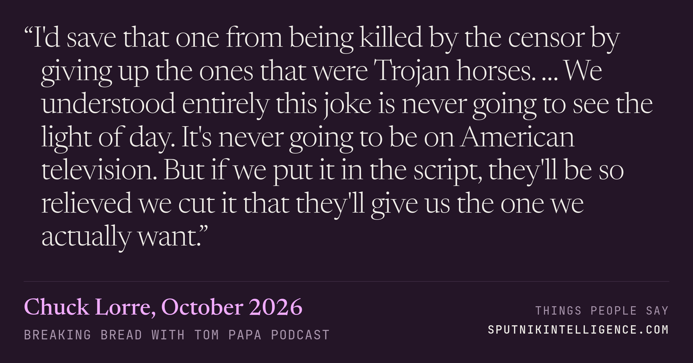 &ldquo;I'd save that one from being killed by the censor by giving up the ones that were Trojan horses. … We understood entirely this joke is never going to see the light of day. It's never going to be on American television. But if we put it in the script, they'll be so relieved we cut it that they'll give us the one we actually want.&rdquo; — Chuck Lorre, Breaking Bread with Tom Papa