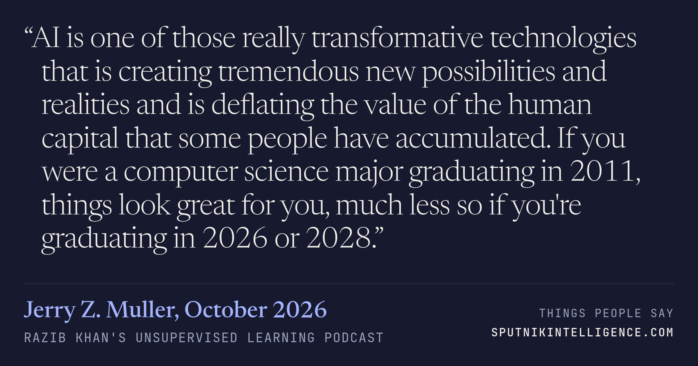 &ldquo;AI is one of those really transformative technologies that is creating tremendous new possibilities and realities and is deflating the value of the human capital that some people have accumulated. If you were a computer science major graduating in 2011, things look great for you, much less so if you're graduating in 2026 or 2028.&rdquo; — Jerry Z. Muller, Razib Khan's Unsupervised Learning