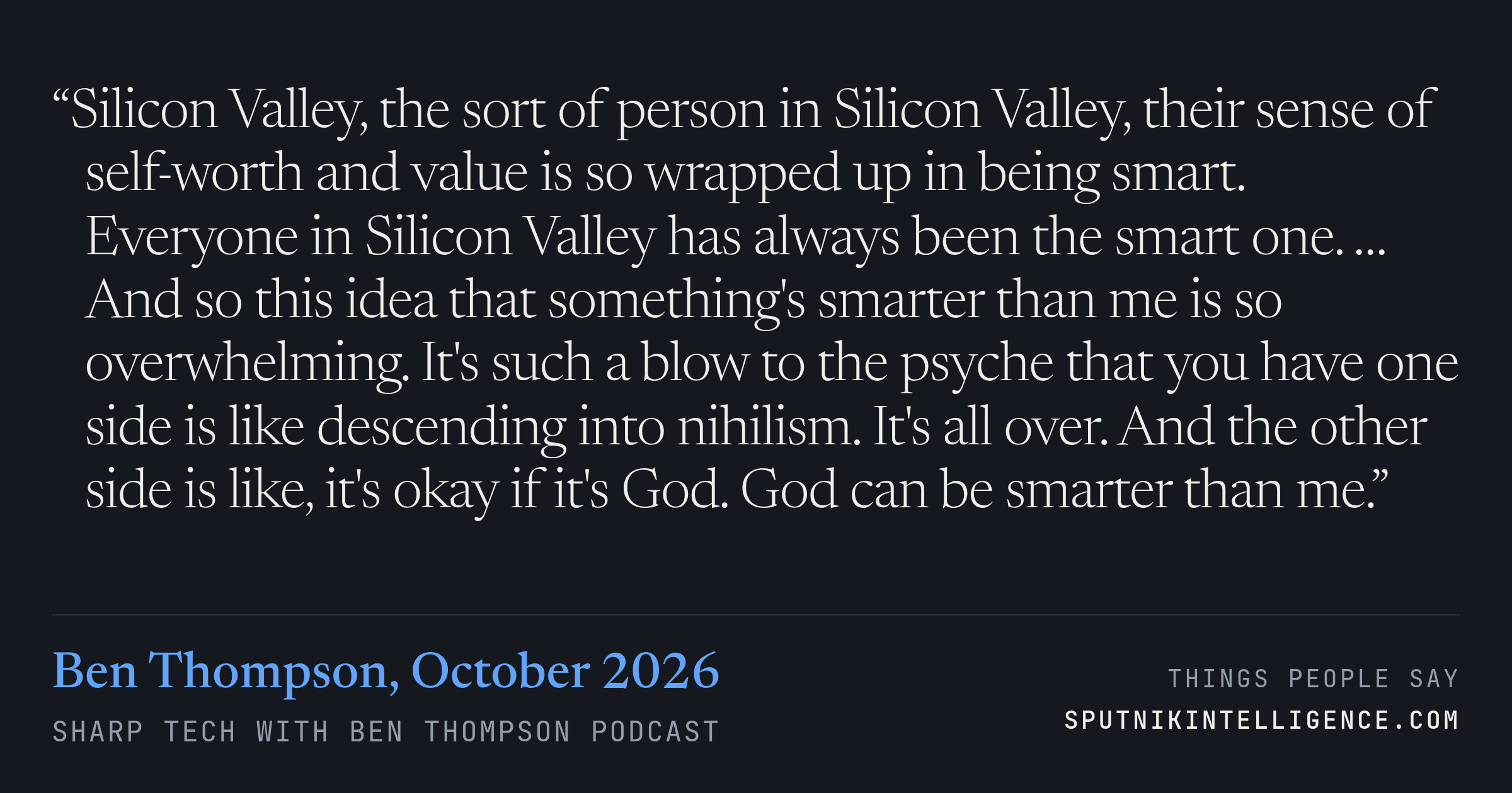 &ldquo;Silicon Valley, the sort of person in Silicon Valley, their sense of self-worth and value is so wrapped up in being smart. Everyone in Silicon Valley has always been the smart one. … And so this idea that something's smarter than me is so overwhelming. It's such a blow to the psyche that you have one side is like descending into nihilism. It's all over. And the other side is like, it's okay if it's God. God can be smarter than me.&rdquo; — Ben Thompson, Sharp Tech with Ben Thompson