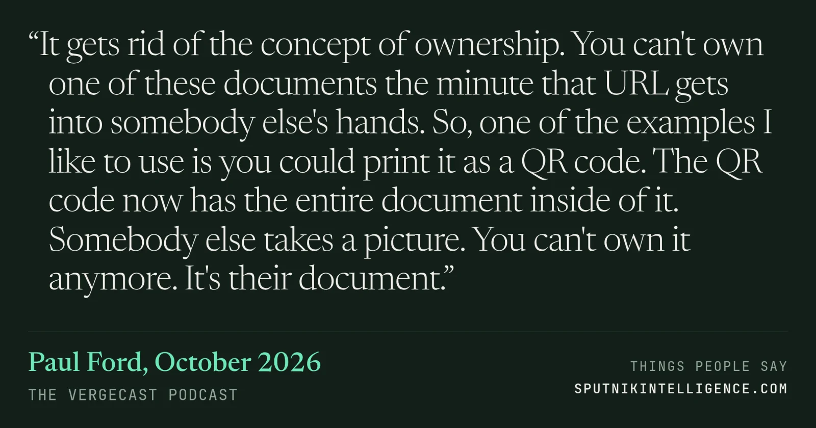 &ldquo;It gets rid of the concept of ownership. You can't own one of these documents the minute that URL gets into somebody else's hands. So, one of the examples I like to use is you could print it as a QR code. The QR code now has the entire document inside of it. Somebody else takes a picture. You can't own it anymore. It's their document.&rdquo; — Paul Ford, The Vergecast