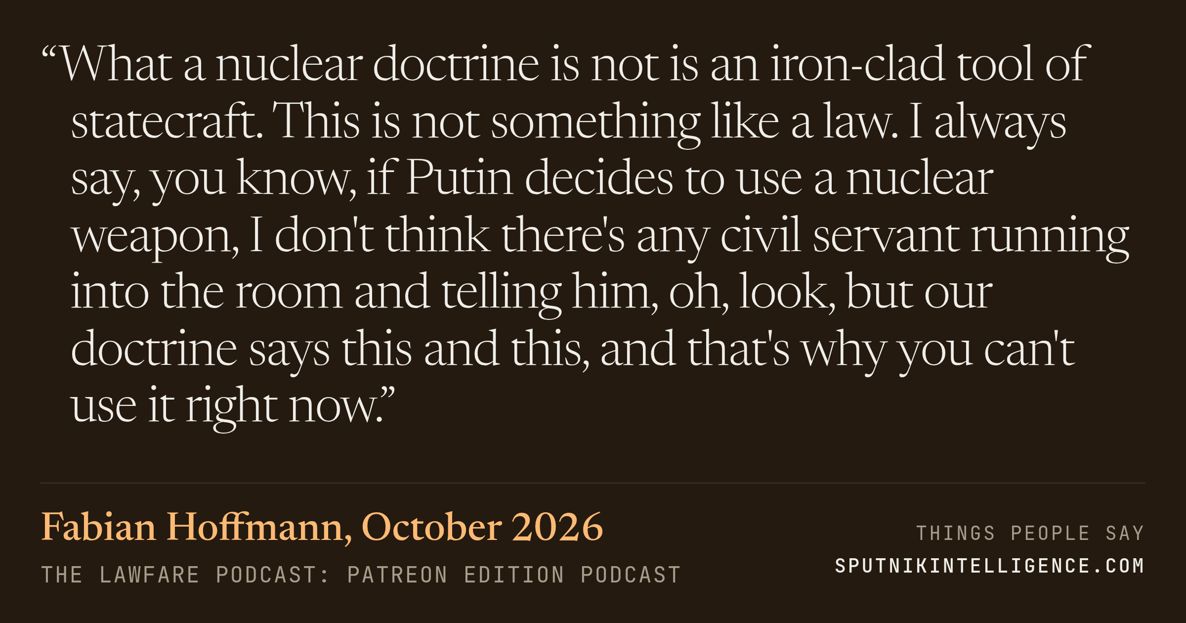 &ldquo;What a nuclear doctrine is not is an iron-clad tool of statecraft. This is not something like a law. I always say, you know, if Putin decides to use a nuclear weapon, I don't think there's any civil servant running into the room and telling him, oh, look, but our doctrine says this and this, and that's why you can't use it right now.&rdquo; — Fabian Hoffmann, The Lawfare Podcast: Patreon Edition