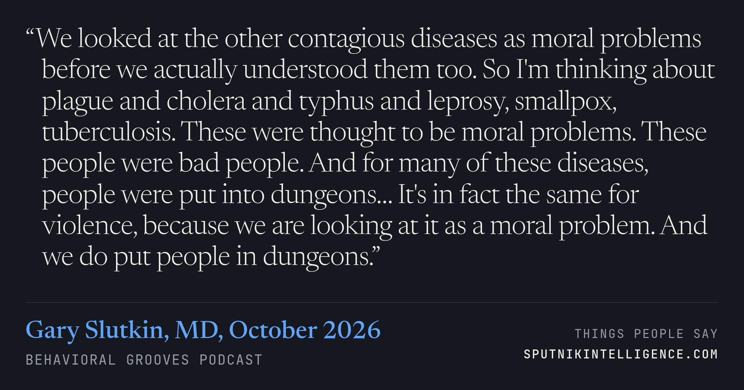 &ldquo;We looked at the other contagious diseases as moral problems before we actually understood them too. So I'm thinking about plague and cholera and typhus and leprosy, smallpox, tuberculosis. These were thought to be moral problems. These people were bad people. And for many of these diseases, people were put into dungeons… It's in fact the same for violence, because we are looking at it as a moral problem. And we do put people in dungeons.&rdquo; — Gary Slutkin, MD, Behavioral Grooves Podcast