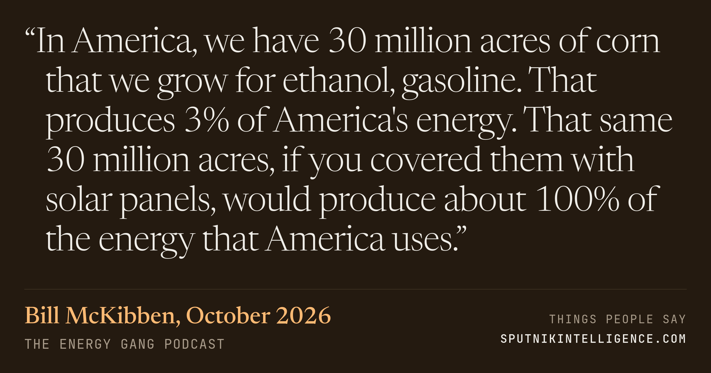 &ldquo;In America, we have 30 million acres of corn that we grow for ethanol, gasoline. That produces 3% of America's energy. That same 30 million acres, if you covered them with solar panels, would produce about 100% of the energy that America uses.&rdquo; — Bill McKibben, The Energy Gang