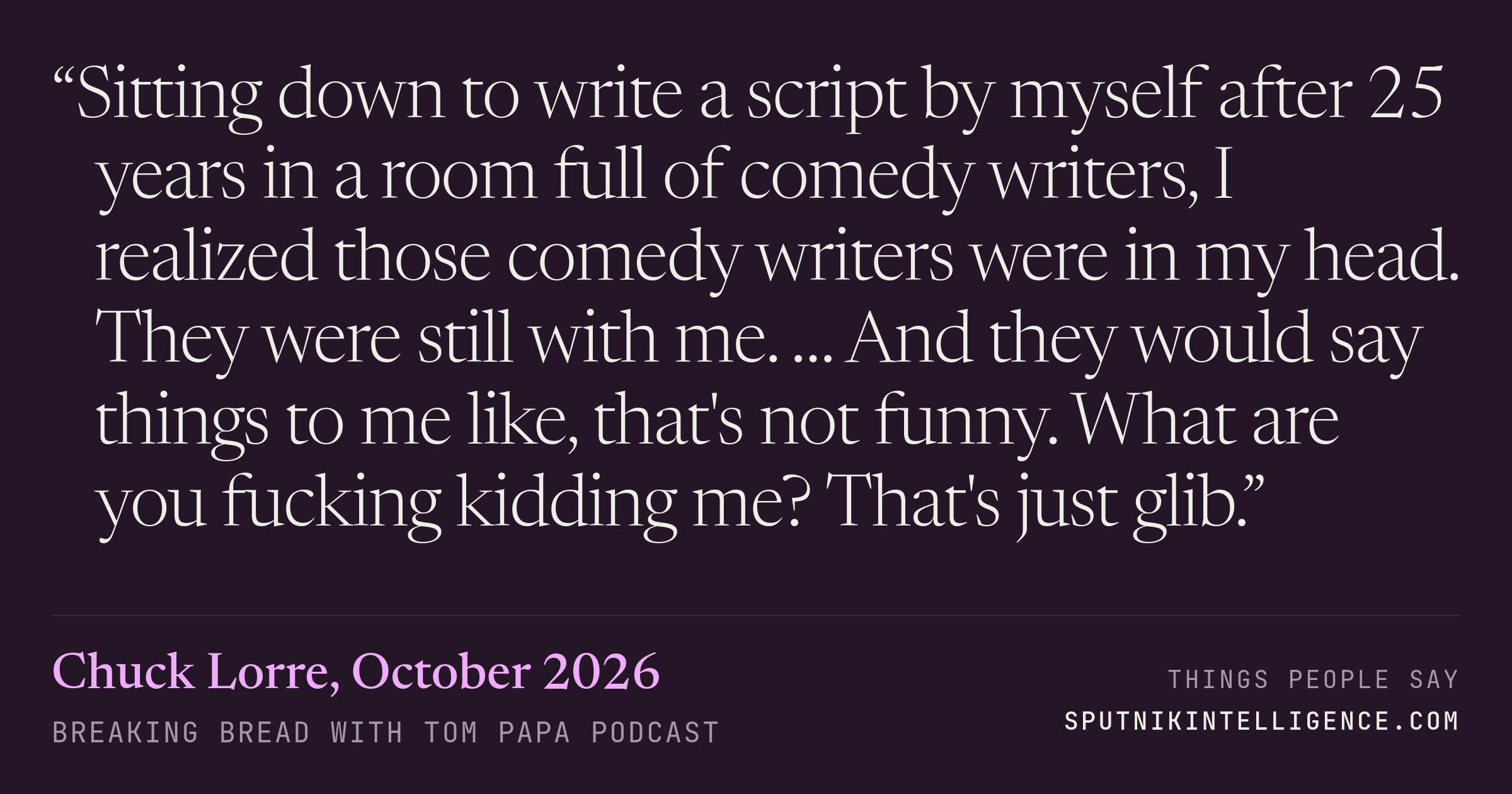 &ldquo;Sitting down to write a script by myself after 25 years in a room full of comedy writers, I realized those comedy writers were in my head. They were still with me. … And they would say things to me like, that's not funny. What are you fucking kidding me? That's just glib.&rdquo; — Chuck Lorre, Breaking Bread with Tom Papa