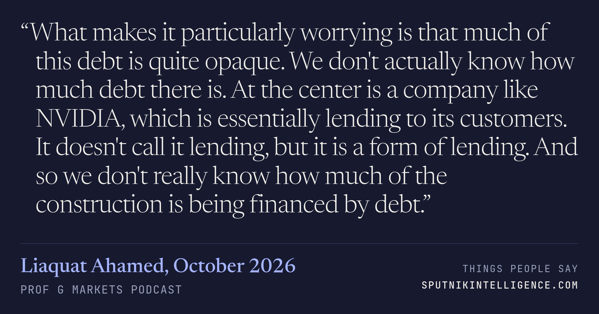 &ldquo;What makes it particularly worrying is that much of this debt is quite opaque. We don't actually know how much debt there is. At the center is a company like NVIDIA, which is essentially lending to its customers. It doesn't call it lending, but it is a form of lending. And so we don't really know how much of the construction is being financed by debt.&rdquo; — Liaquat Ahamed, Prof G Markets