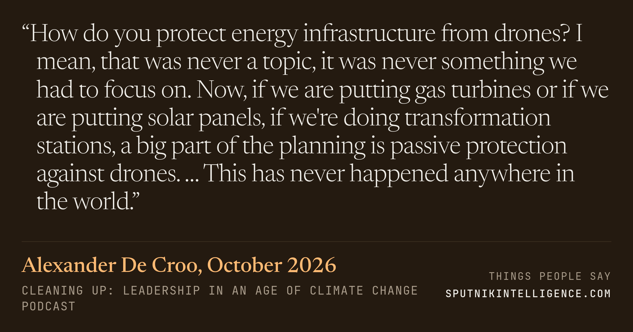 &ldquo;How do you protect energy infrastructure from drones? I mean, that was never a topic, it was never something we had to focus on. Now, if we are putting gas turbines or if we are putting solar panels, if we're doing transformation stations, a big part of the planning is passive protection against drones. … This has never happened anywhere in the world.&rdquo; — Alexander De Croo, Cleaning Up: Leadership in an Age of Climate Change