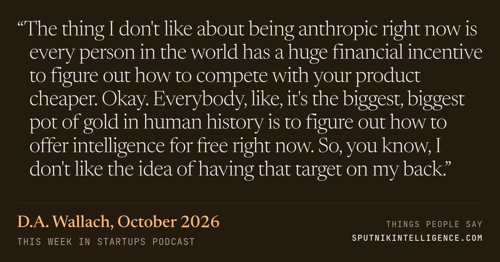 &ldquo;The thing I don't like about being anthropic right now is every person in the world has a huge financial incentive to figure out how to compete with your product cheaper. Okay. Everybody, like, it's the biggest, biggest pot of gold in human history is to figure out how to offer intelligence for free right now. So, you know, I don't like the idea of having that target on my back.&rdquo; — D.A. Wallach, This Week in Startups