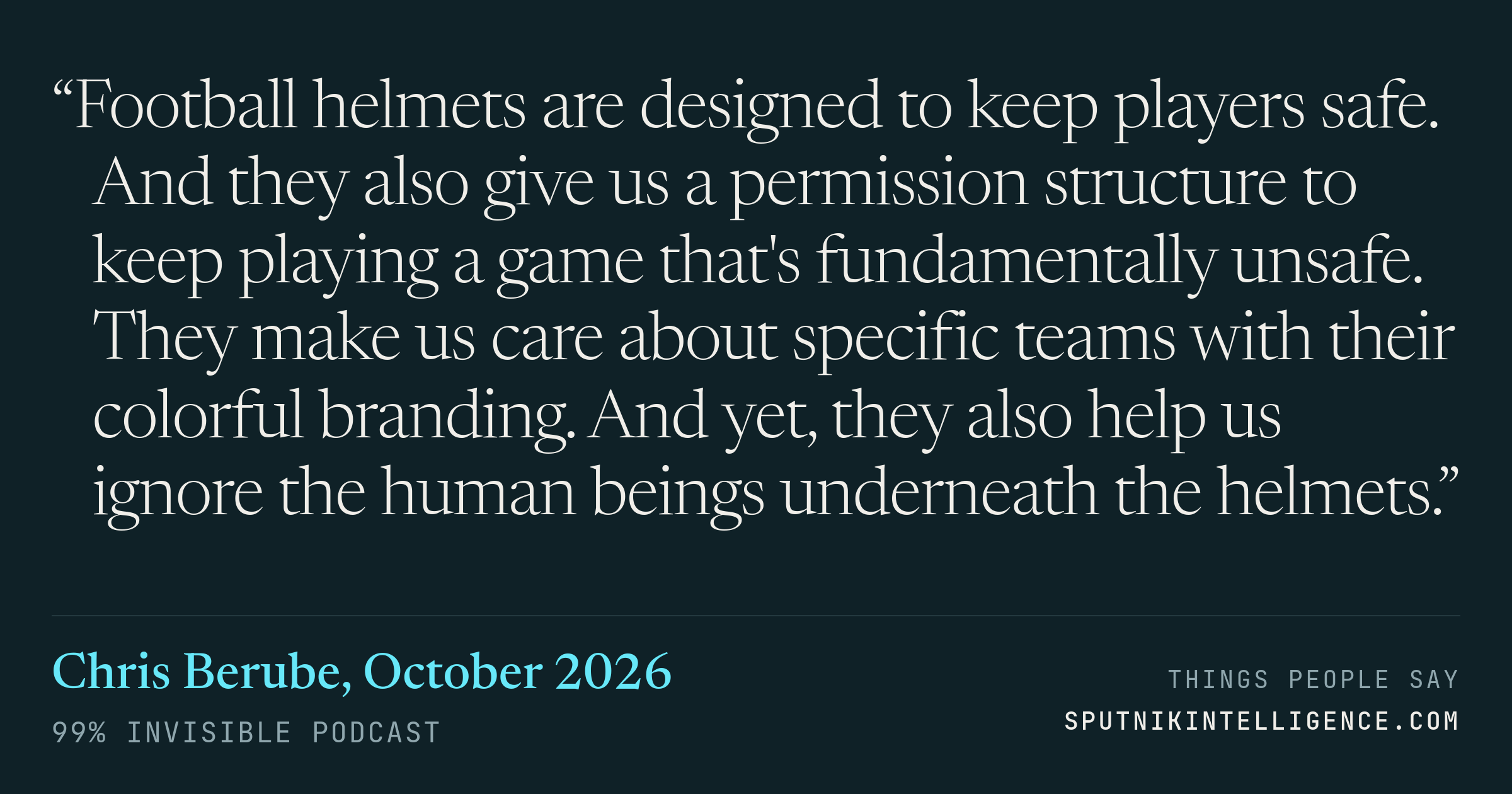 &ldquo;Football helmets are designed to keep players safe. And they also give us a permission structure to keep playing a game that's fundamentally unsafe. They make us care about specific teams with their colorful branding. And yet, they also help us ignore the human beings underneath the helmets.&rdquo; — Chris Berube, 99% Invisible