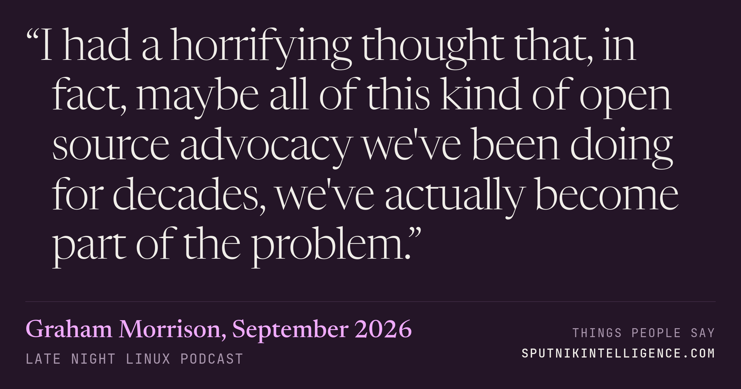 &ldquo;I had a horrifying thought that, in fact, maybe all of this kind of open source advocacy we've been doing for decades, we've actually become part of the problem.&rdquo; — Graham Morrison, Late Night Linux