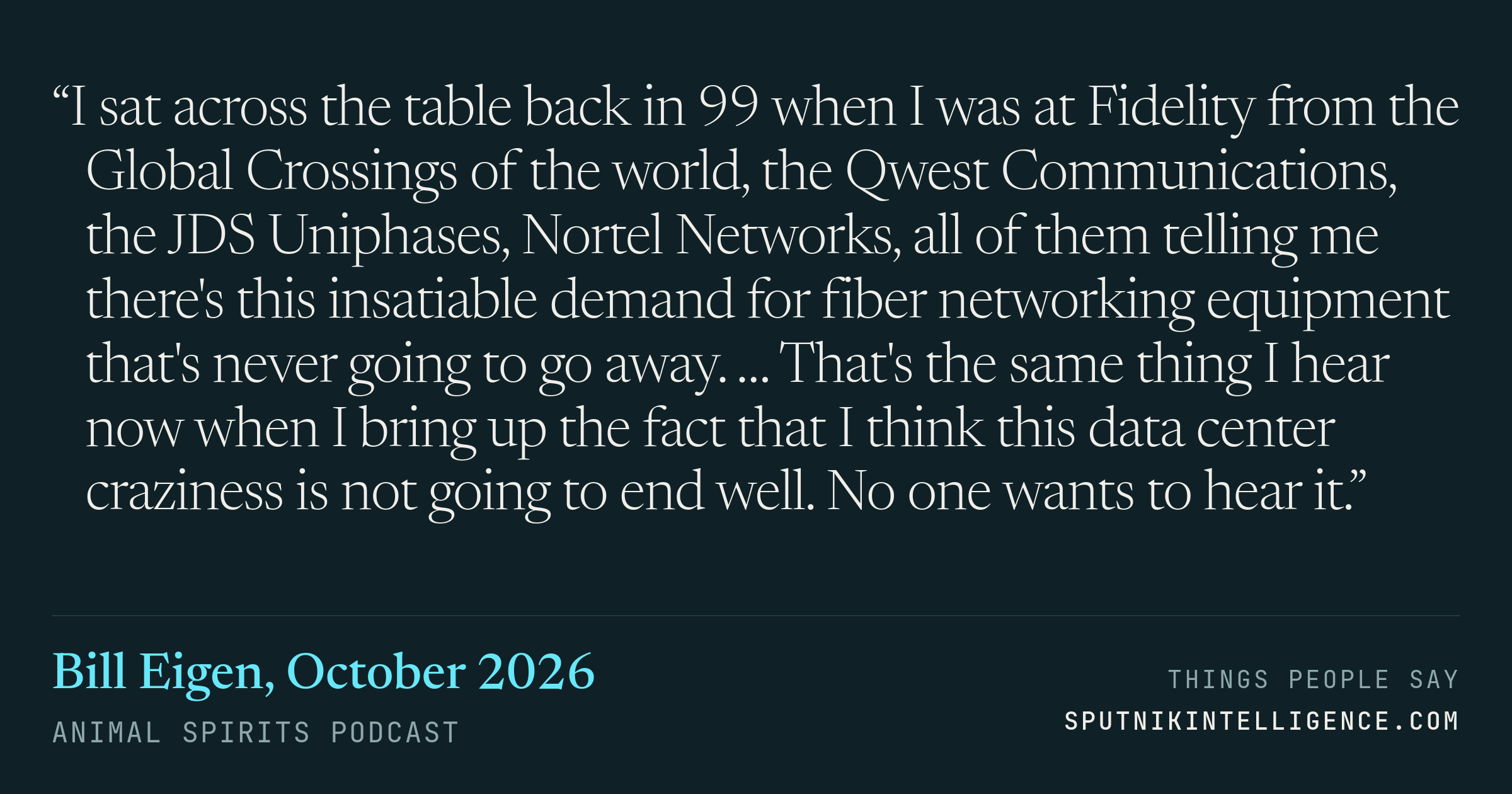 &ldquo;I sat across the table back in 99 when I was at Fidelity from the Global Crossings of the world, the Qwest Communications, the JDS Uniphases, Nortel Networks, all of them telling me there's this insatiable demand for fiber networking equipment that's never going to go away. … That's the same thing I hear now when I bring up the fact that I think this data center craziness is not going to end well. No one wants to hear it.&rdquo; — Bill Eigen, Animal Spirits Podcast