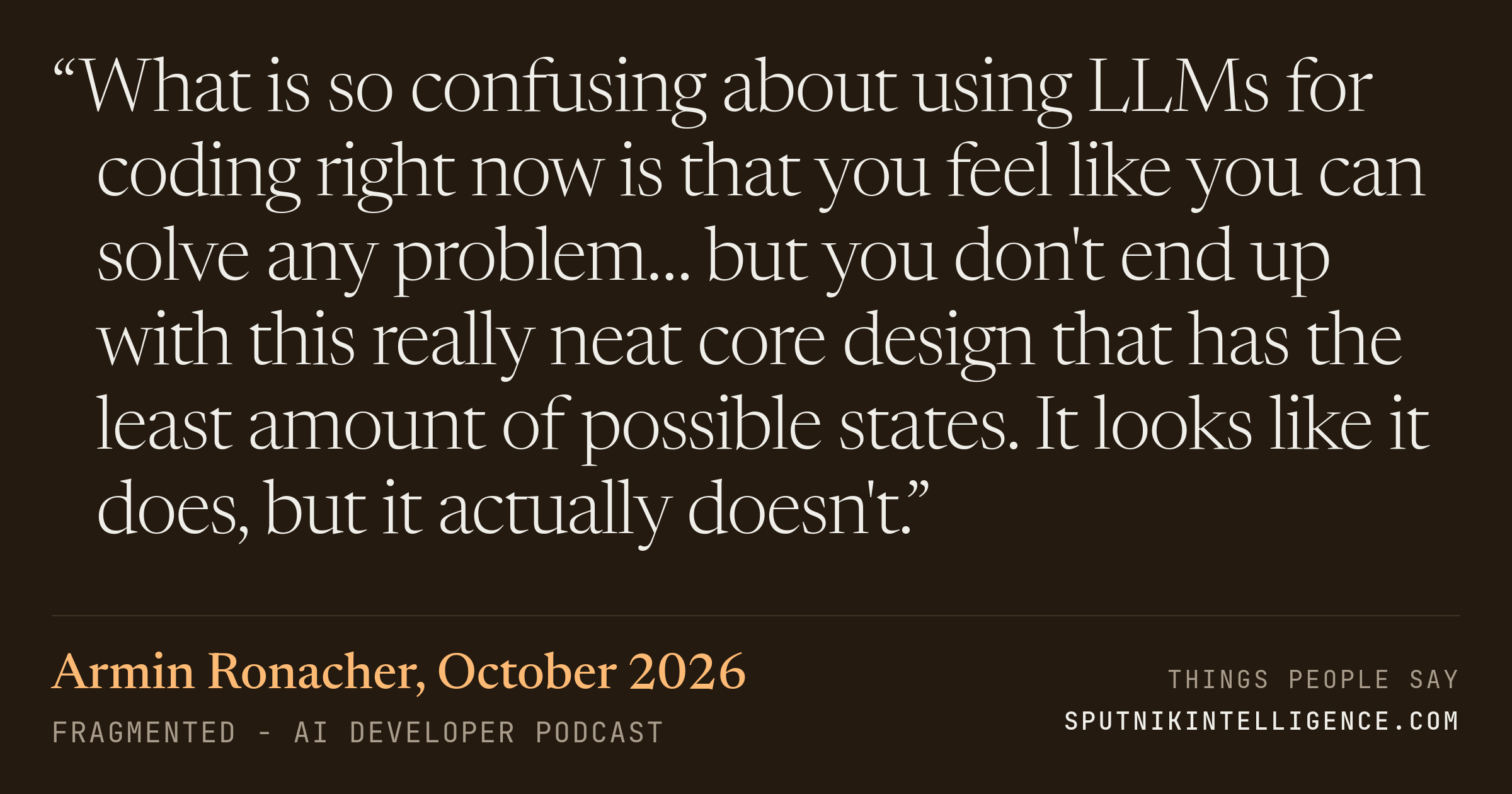 &ldquo;What is so confusing about using LLMs for coding right now is that you feel like you can solve any problem… but you don't end up with this really neat core design that has the least amount of possible states. It looks like it does, but it actually doesn't.&rdquo; — Armin Ronacher, Fragmented - AI Developer Podcast