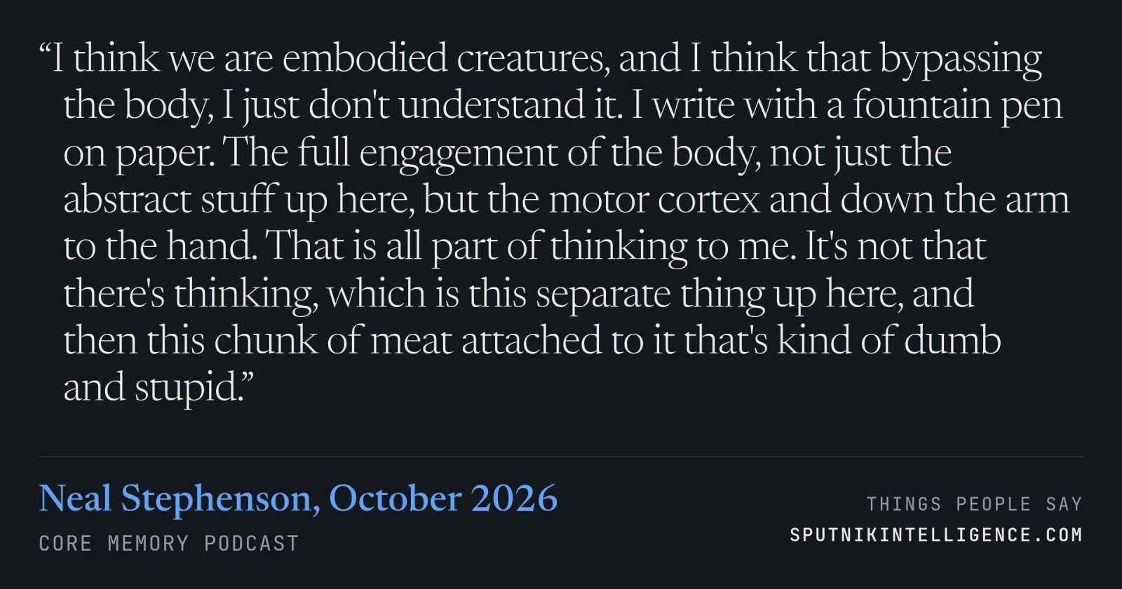 &ldquo;I think we are embodied creatures, and I think that bypassing the body, I just don't understand it. I write with a fountain pen on paper. The full engagement of the body, not just the abstract stuff up here, but the motor cortex and down the arm to the hand. That is all part of thinking to me. It's not that there's thinking, which is this separate thing up here, and then this chunk of meat attached to it that's kind of dumb and stupid.&rdquo; — Neal Stephenson, Core Memory