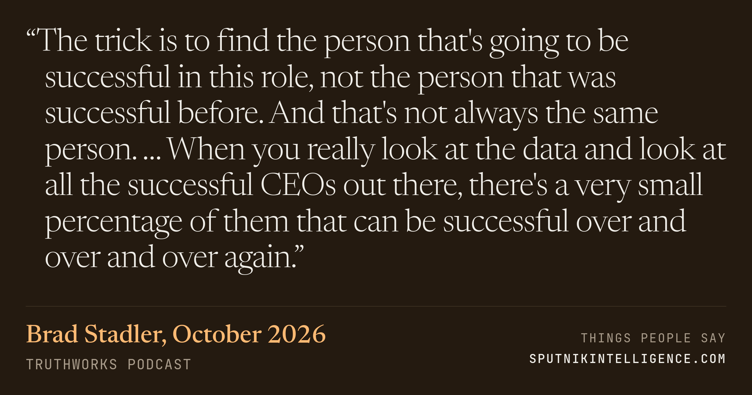 &ldquo;The trick is to find the person that's going to be successful in this role, not the person that was successful before. And that's not always the same person. … When you really look at the data and look at all the successful CEOs out there, there's a very small percentage of them that can be successful over and over and over again.&rdquo; — Brad Stadler, TruthWorks