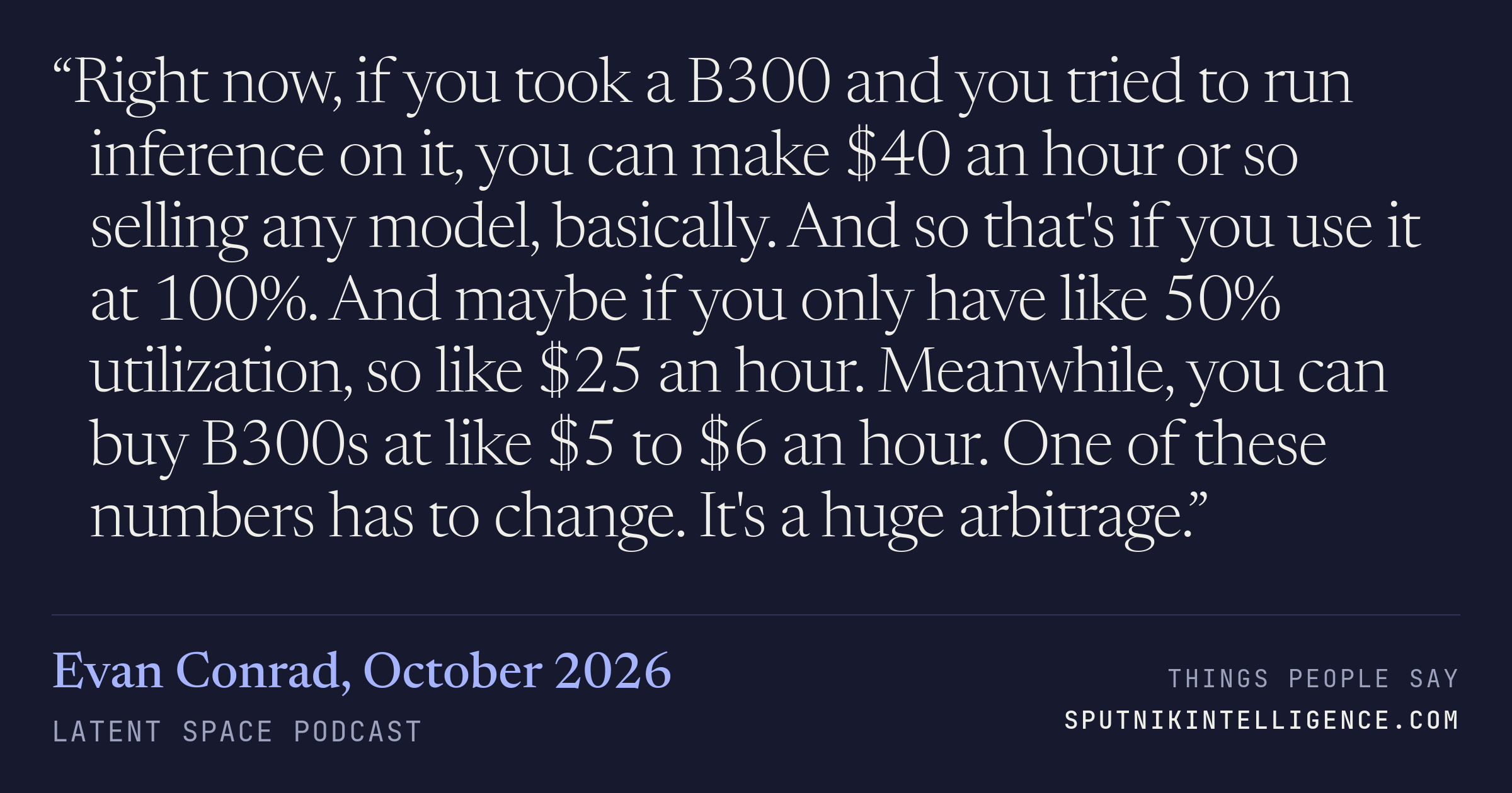 &ldquo;Right now, if you took a B300 and you tried to run inference on it, you can make $40 an hour or so selling any model, basically. And so that's if you use it at 100%. And maybe if you only have like 50% utilization, so like $25 an hour. Meanwhile, you can buy B300s at like $5 to $6 an hour. One of these numbers has to change. It's a huge arbitrage.&rdquo; — Evan Conrad, Latent Space