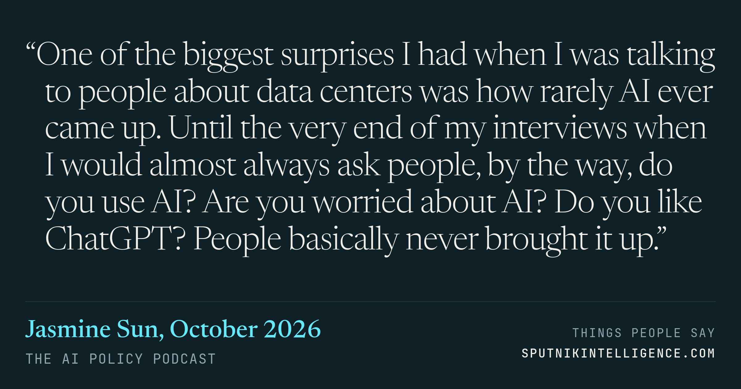 &ldquo;One of the biggest surprises I had when I was talking to people about data centers was how rarely AI ever came up. Until the very end of my interviews when I would almost always ask people, by the way, do you use AI? Are you worried about AI? Do you like ChatGPT? People basically never brought it up.&rdquo; — Jasmine Sun, The AI Policy Podcast