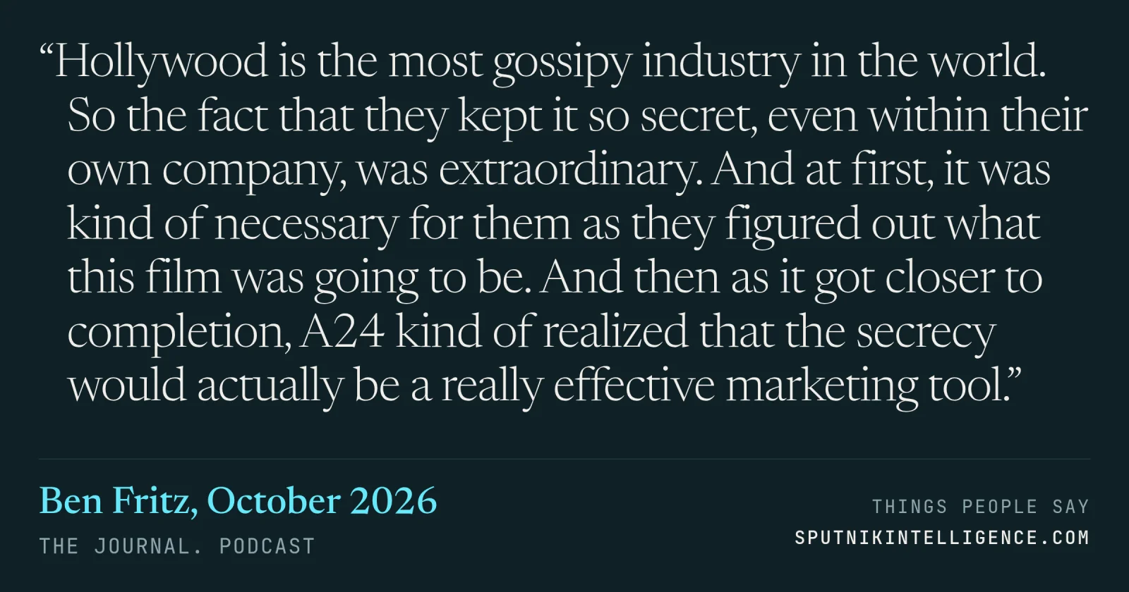&ldquo;Hollywood is the most gossipy industry in the world. So the fact that they kept it so secret, even within their own company, was extraordinary. And at first, it was kind of necessary for them as they figured out what this film was going to be. And then as it got closer to completion, A24 kind of realized that the secrecy would actually be a really effective marketing tool.&rdquo; — Ben Fritz, The Journal.