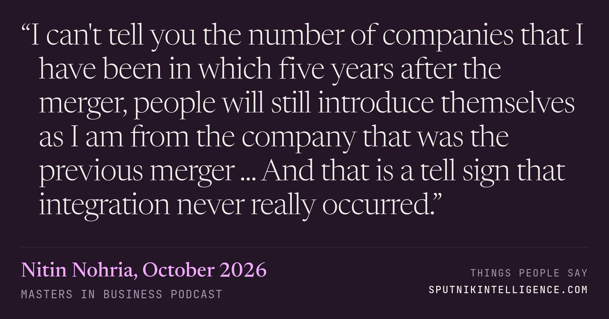 &ldquo;I can't tell you the number of companies that I have been in which five years after the merger, people will still introduce themselves as I am from the company that was the previous merger ... And that is a tell sign that integration never really occurred.&rdquo; — Nitin Nohria, Masters in Business